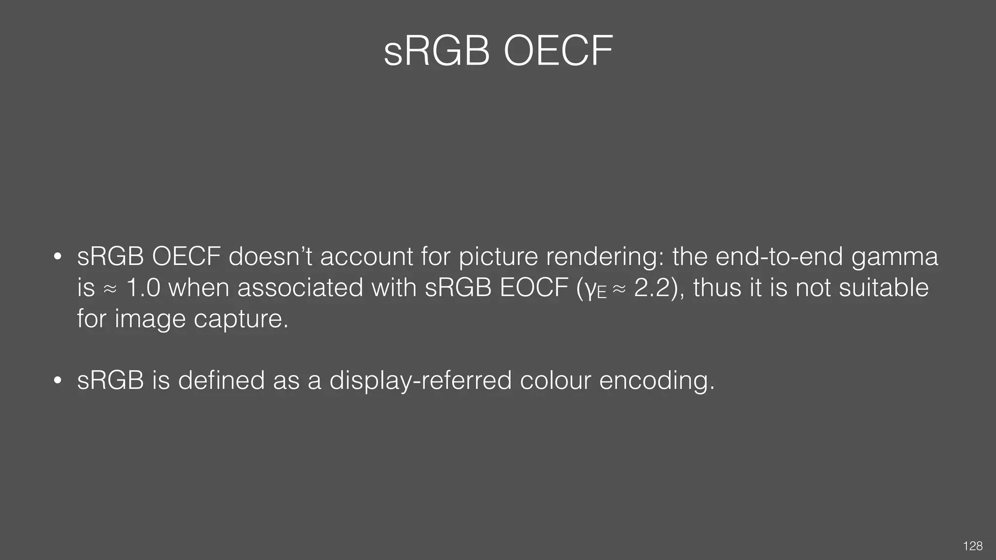 sRGB OECF
• sRGB OECF doesn’t account for picture rendering: the end-to-end gamma
is ≈ 1.0 when associated with sRGB EOCF (γE ≈ 2.2), thus it is not suitable
for image capture.
• sRGB is deﬁned as a display-referred colour encoding.
128
 