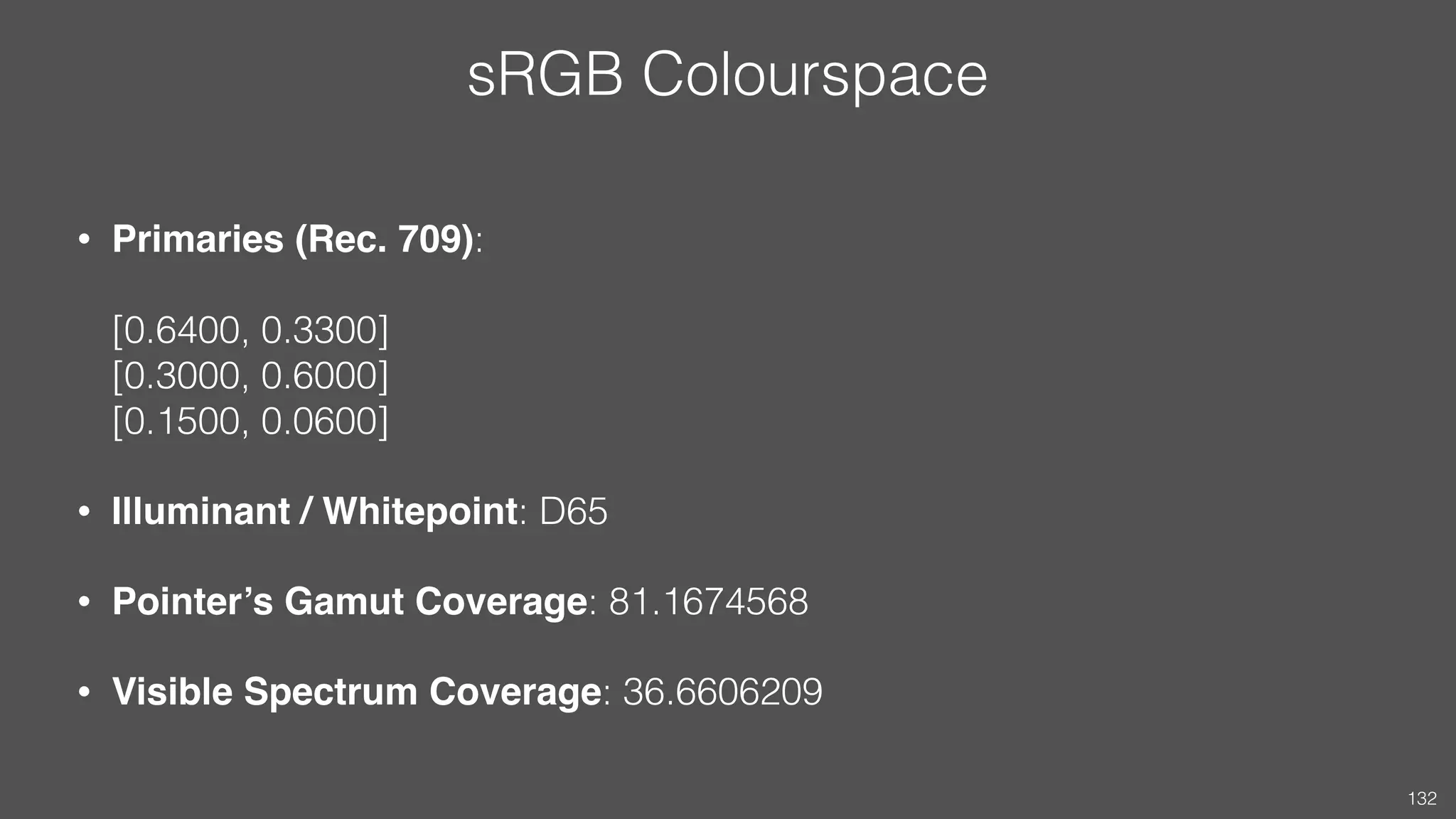 sRGB Colourspace
• Primaries (Rec. 709):  
 
[0.6400, 0.3300] 
[0.3000, 0.6000] 
[0.1500, 0.0600]
• Illuminant / Whitepoint: D65
• Pointer’s Gamut Coverage: 81.1674568
• Visible Spectrum Coverage: 36.6606209
132
 