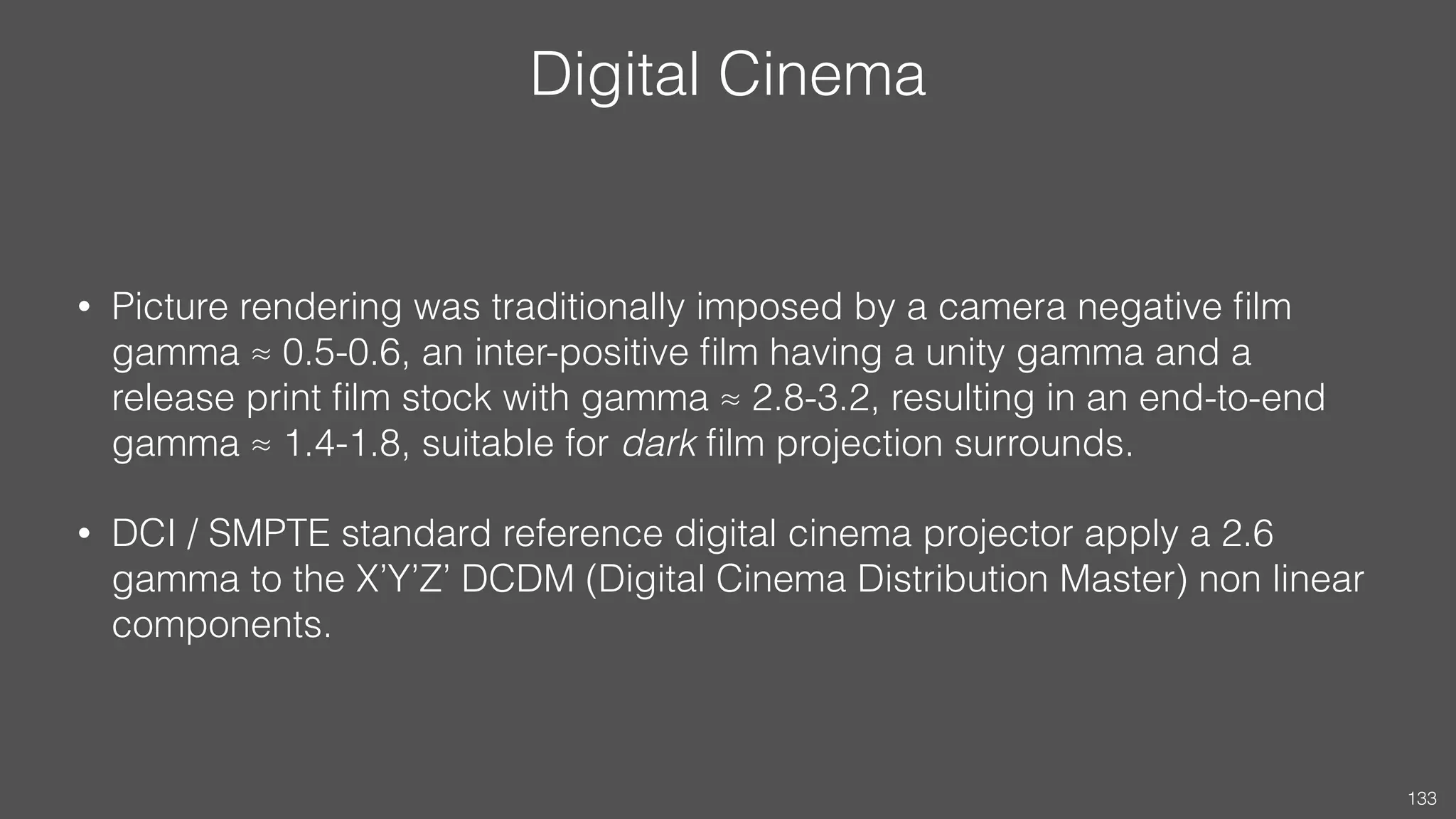 Digital Cinema
• Picture rendering was traditionally imposed by a camera negative ﬁlm
gamma ≈ 0.5-0.6, an inter-positive ﬁlm having a unity gamma and a
release print ﬁlm stock with gamma ≈ 2.8-3.2, resulting in an end-to-end
gamma ≈ 1.4-1.8, suitable for dark ﬁlm projection surrounds.
• DCI / SMPTE standard reference digital cinema projector apply a 2.6
gamma to the X’Y’Z’ DCDM (Digital Cinema Distribution Master) non linear
components.
133
 