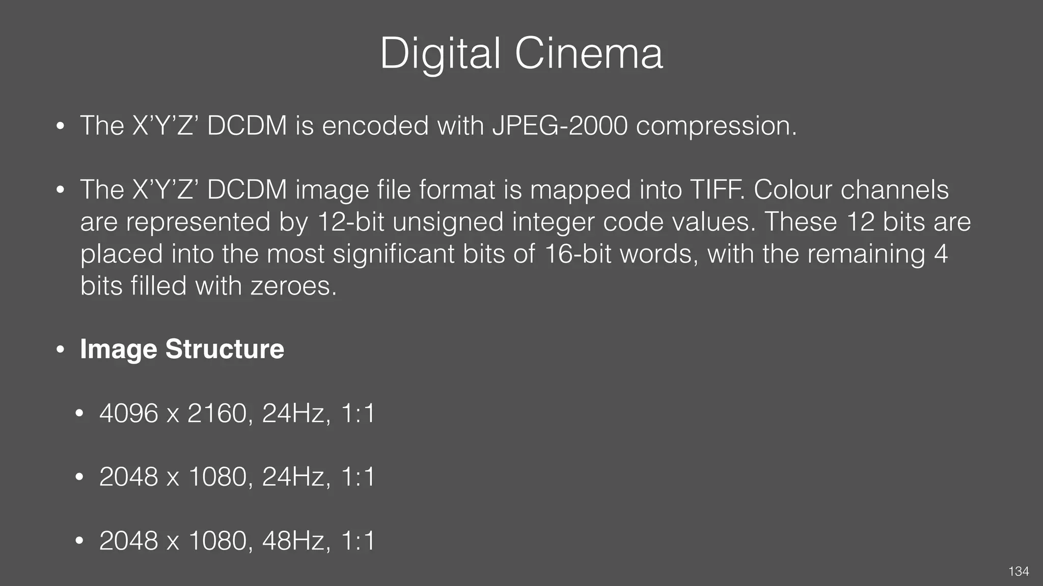 Digital Cinema
• The X’Y’Z’ DCDM is encoded with JPEG-2000 compression.
• The X’Y’Z’ DCDM image ﬁle format is mapped into TIFF. Colour channels
are represented by 12-bit unsigned integer code values. These 12 bits are
placed into the most signiﬁcant bits of 16-bit words, with the remaining 4
bits ﬁlled with zeroes.
• Image Structure
• 4096 x 2160, 24Hz, 1:1
• 2048 x 1080, 24Hz, 1:1
• 2048 x 1080, 48Hz, 1:1
134
 