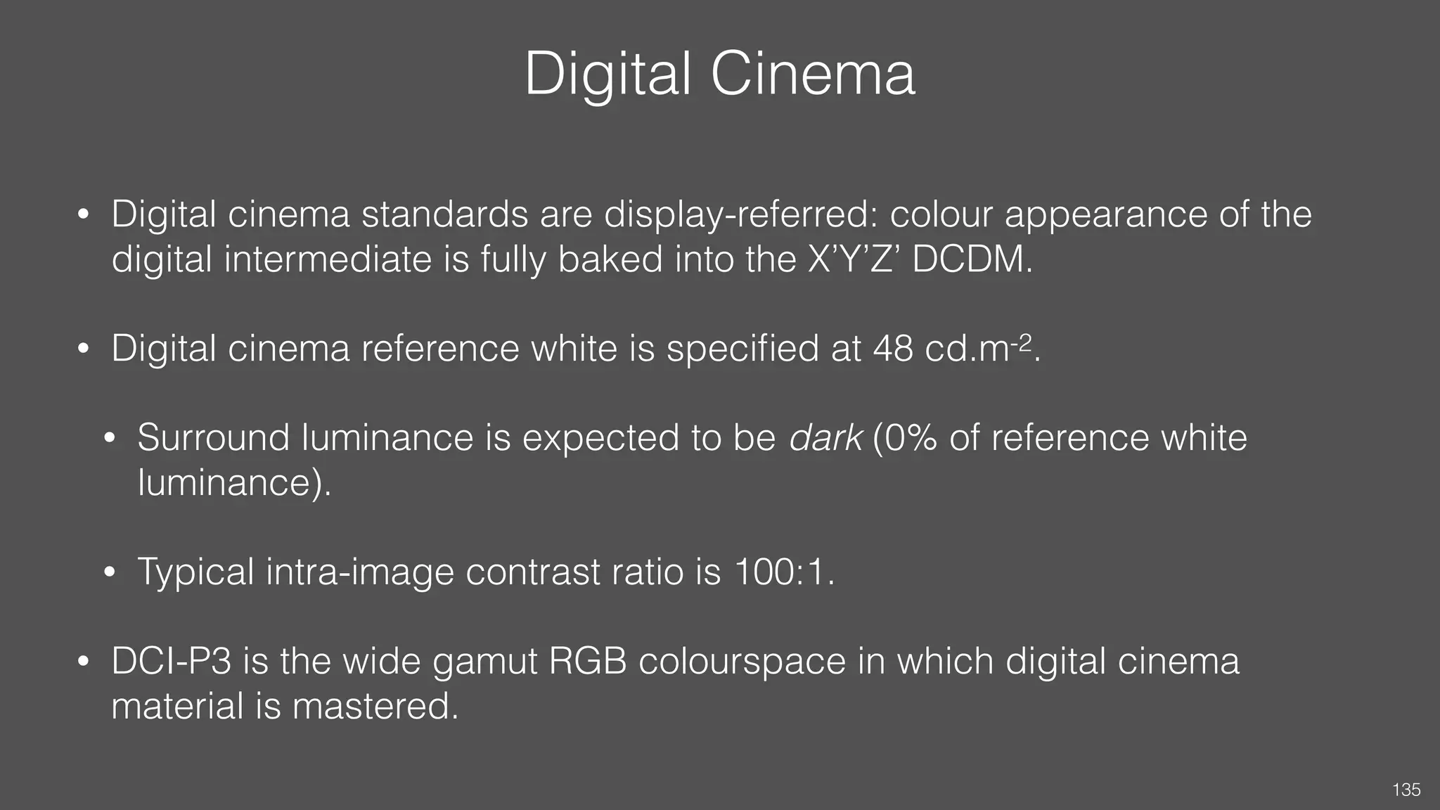 Digital Cinema
• Digital cinema standards are display-referred: colour appearance of the
digital intermediate is fully baked into the X’Y’Z’ DCDM.
• Digital cinema reference white is speciﬁed at 48 cd.m-2.
• Surround luminance is expected to be dark (0% of reference white
luminance).
• Typical intra-image contrast ratio is 100:1.
• DCI-P3 is the wide gamut RGB colourspace in which digital cinema
material is mastered.
135
 