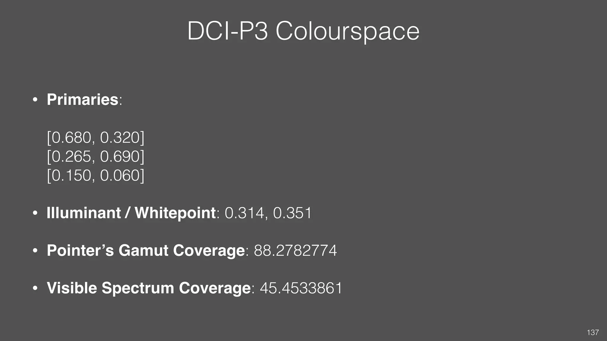 DCI-P3 Colourspace
• Primaries:  
 
[0.680, 0.320] 
[0.265, 0.690] 
[0.150, 0.060]
• Illuminant / Whitepoint: 0.314, 0.351
• Pointer’s Gamut Coverage: 88.2782774
• Visible Spectrum Coverage: 45.4533861
137
 