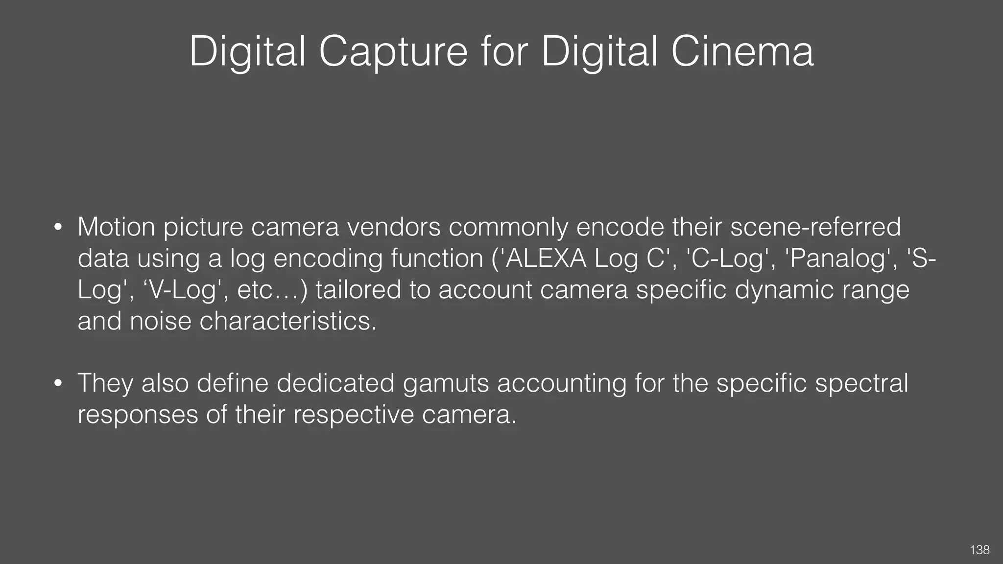 Digital Capture for Digital Cinema
• Motion picture camera vendors commonly encode their scene-referred
data using a log encoding function ('ALEXA Log C', 'C-Log', 'Panalog', 'S-
Log', ‘V-Log', etc…) tailored to account camera speciﬁc dynamic range
and noise characteristics.
• They also deﬁne dedicated gamuts accounting for the speciﬁc spectral
responses of their respective camera.
138
 
