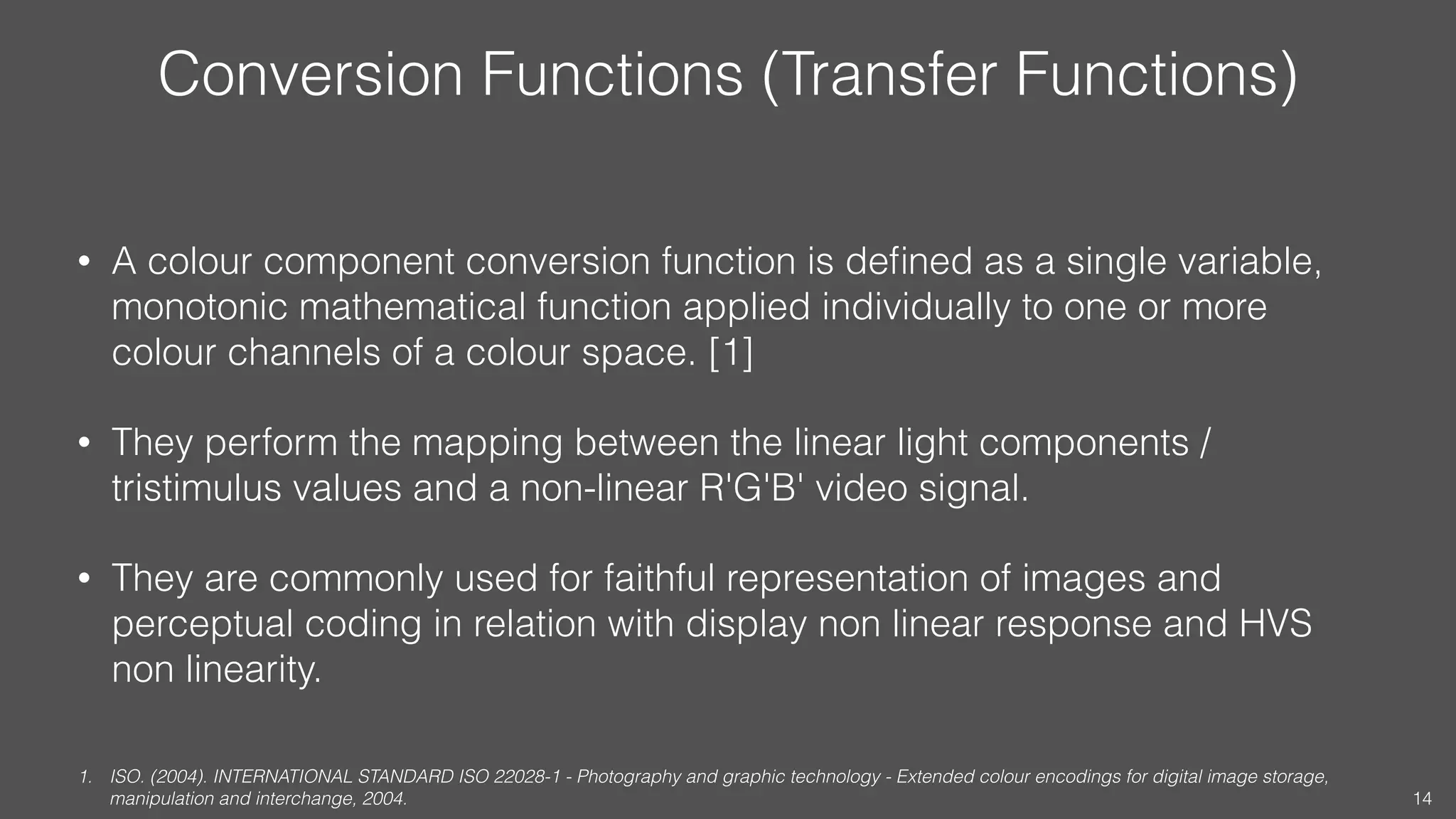 Conversion Functions (Transfer Functions)
• A colour component conversion function is deﬁned as a single variable,
monotonic mathematical function applied individually to one or more
colour channels of a colour space. [1]
• They perform the mapping between the linear light components /
tristimulus values and a non-linear R'G'B' video signal.
• They are commonly used for faithful representation of images and
perceptual coding in relation with display non linear response and HVS
non linearity.
1. ISO. (2004). INTERNATIONAL STANDARD ISO 22028-1 - Photography and graphic technology - Extended colour encodings for digital image storage,
manipulation and interchange, 2004. 14
 