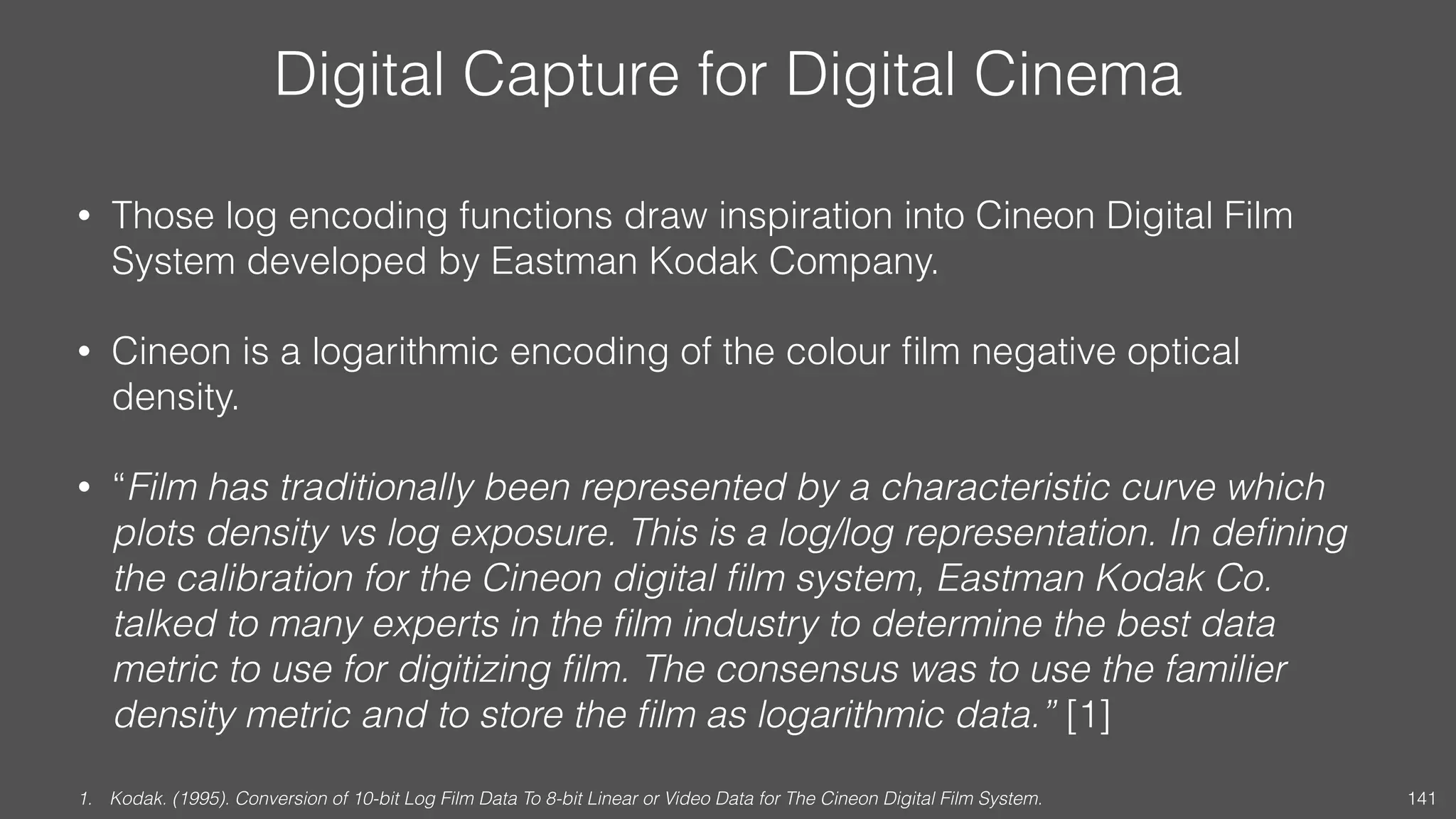 Digital Capture for Digital Cinema
• Those log encoding functions draw inspiration into Cineon Digital Film
System developed by Eastman Kodak Company.
• Cineon is a logarithmic encoding of the colour ﬁlm negative optical
density.
• “Film has traditionally been represented by a characteristic curve which
plots density vs log exposure. This is a log/log representation. In deﬁning
the calibration for the Cineon digital ﬁlm system, Eastman Kodak Co.
talked to many experts in the ﬁlm industry to determine the best data
metric to use for digitizing ﬁlm. The consensus was to use the familier
density metric and to store the ﬁlm as logarithmic data.” [1]
1. Kodak. (1995). Conversion of 10-bit Log Film Data To 8-bit Linear or Video Data for The Cineon Digital Film System. 141
 