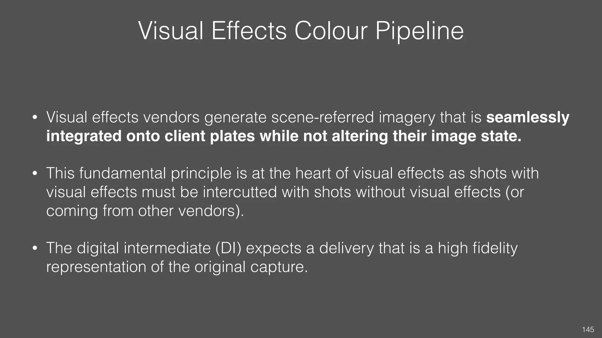 Visual Effects Colour Pipeline
• Visual effects vendors generate scene-referred imagery that is seamlessly
integrated onto client plates while not altering their image state.
• This fundamental principle is at the heart of visual effects as shots with
visual effects must be intercutted with shots without visual effects (or
coming from other vendors).
• The digital intermediate (DI) expects a delivery that is a high ﬁdelity
representation of the original capture.
145
 