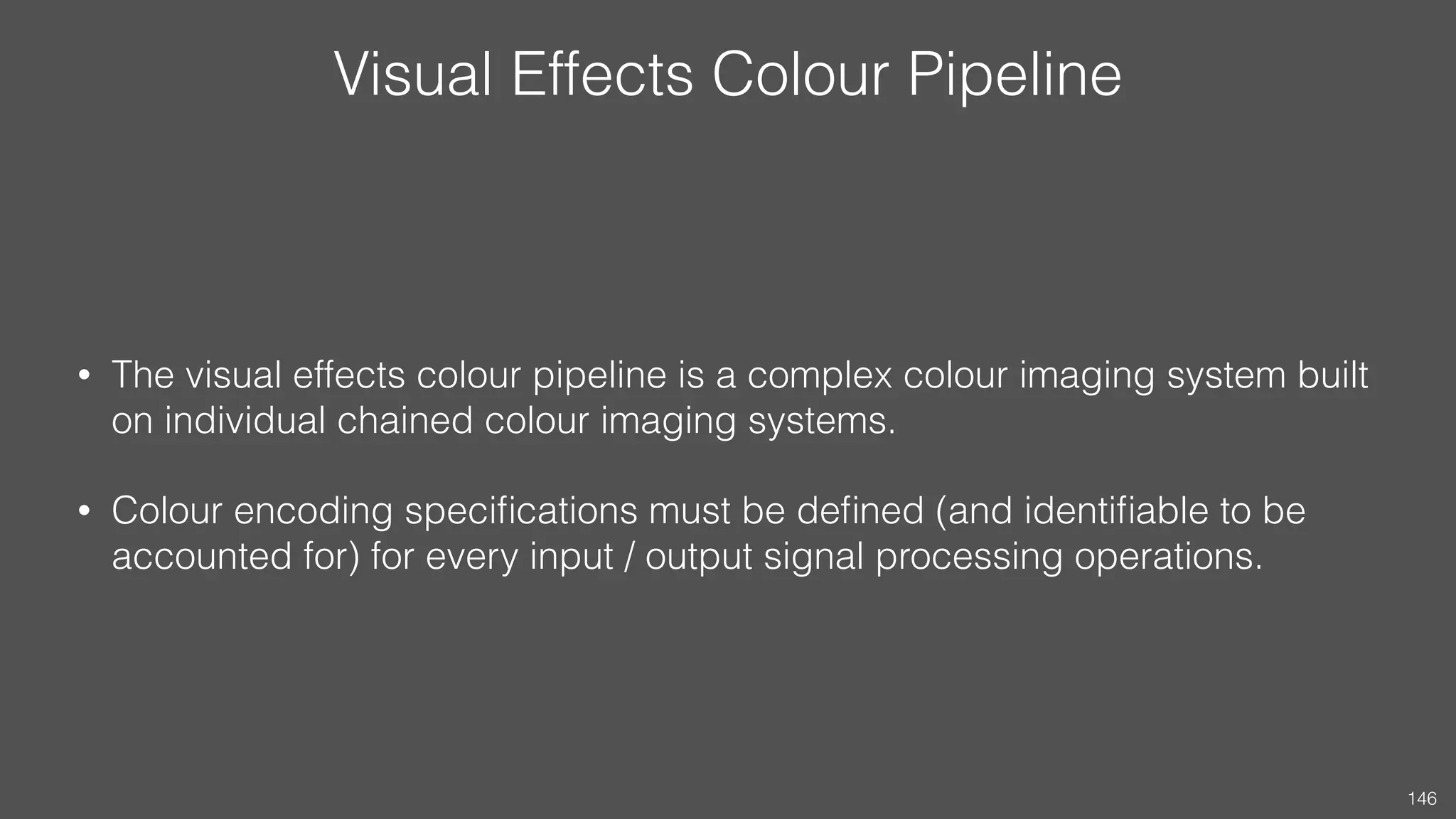 Visual Effects Colour Pipeline
• The visual effects colour pipeline is a complex colour imaging system built
on individual chained colour imaging systems.
• Colour encoding speciﬁcations must be deﬁned (and identiﬁable to be
accounted for) for every input / output signal processing operations.
146
 