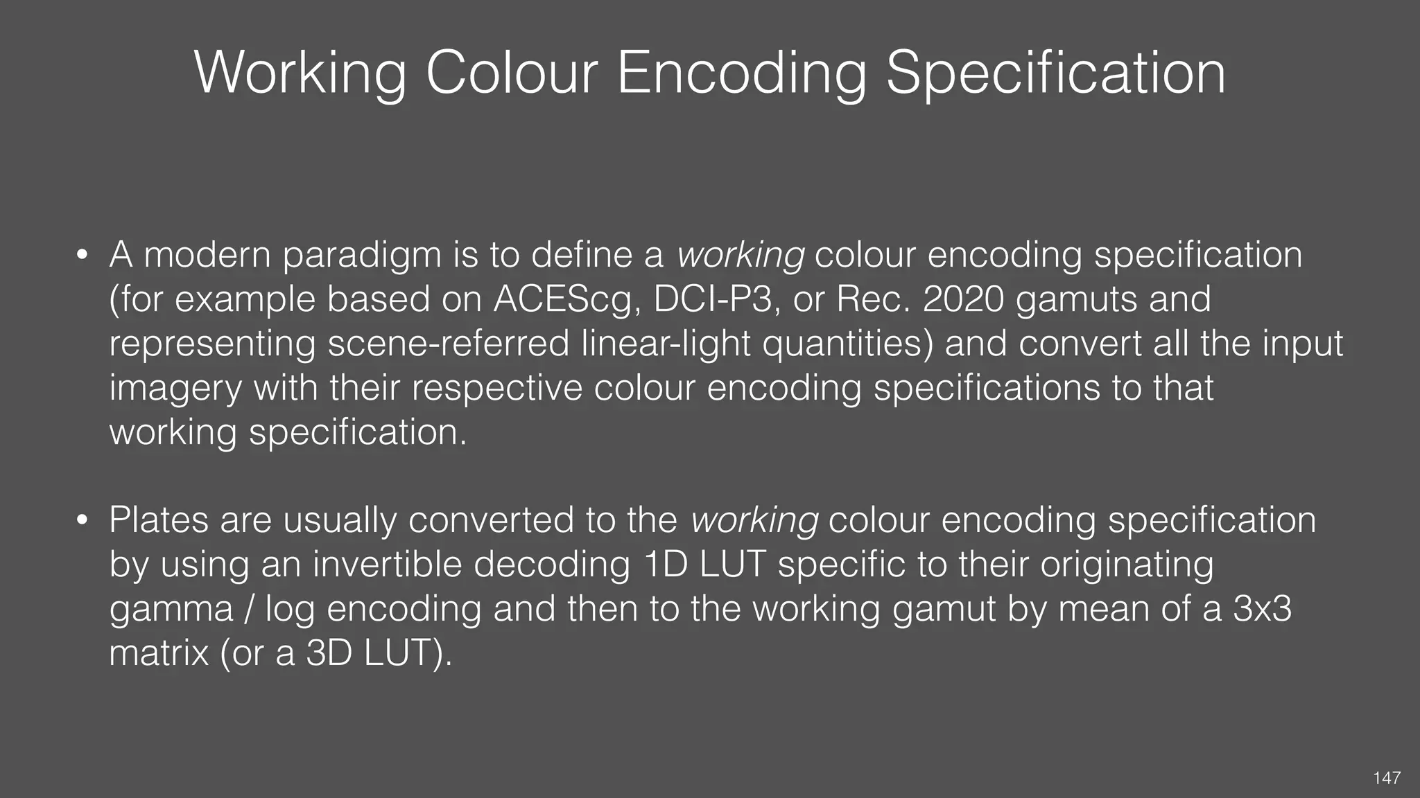 Working Colour Encoding Speciﬁcation
• A modern paradigm is to deﬁne a working colour encoding speciﬁcation
(for example based on ACEScg, DCI-P3, or Rec. 2020 gamuts and
representing scene-referred linear-light quantities) and convert all the input
imagery with their respective colour encoding speciﬁcations to that
working speciﬁcation.
• Plates are usually converted to the working colour encoding speciﬁcation
by using an invertible decoding 1D LUT speciﬁc to their originating
gamma / log encoding and then to the working gamut by mean of a 3x3
matrix (or a 3D LUT).
147
 