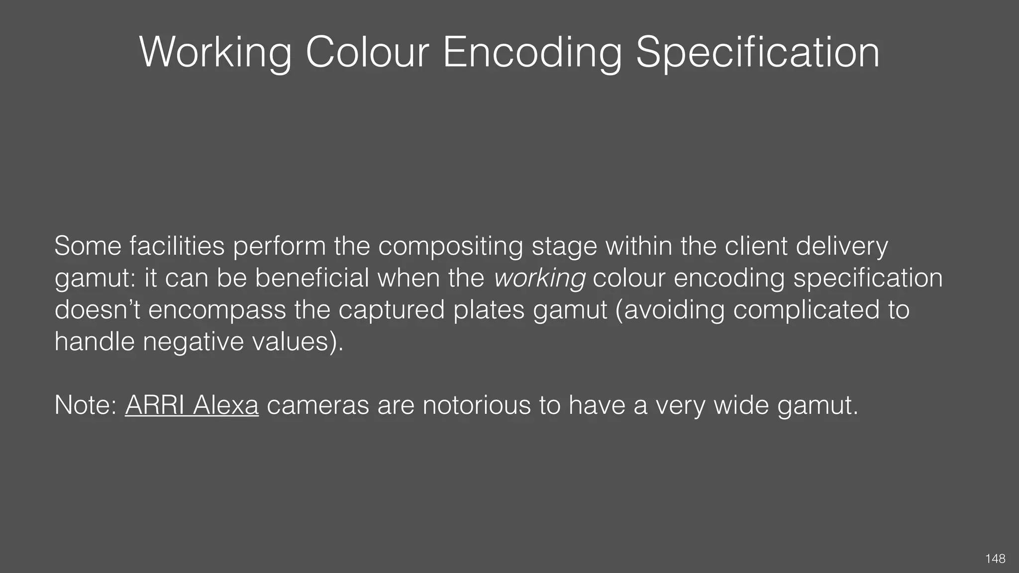 Working Colour Encoding Speciﬁcation
Some facilities perform the compositing stage within the client delivery
gamut: it can be beneﬁcial when the working colour encoding speciﬁcation
doesn’t encompass the captured plates gamut (avoiding complicated to
handle negative values). 
 
Note: ARRI Alexa cameras are notorious to have a very wide gamut.
148
 