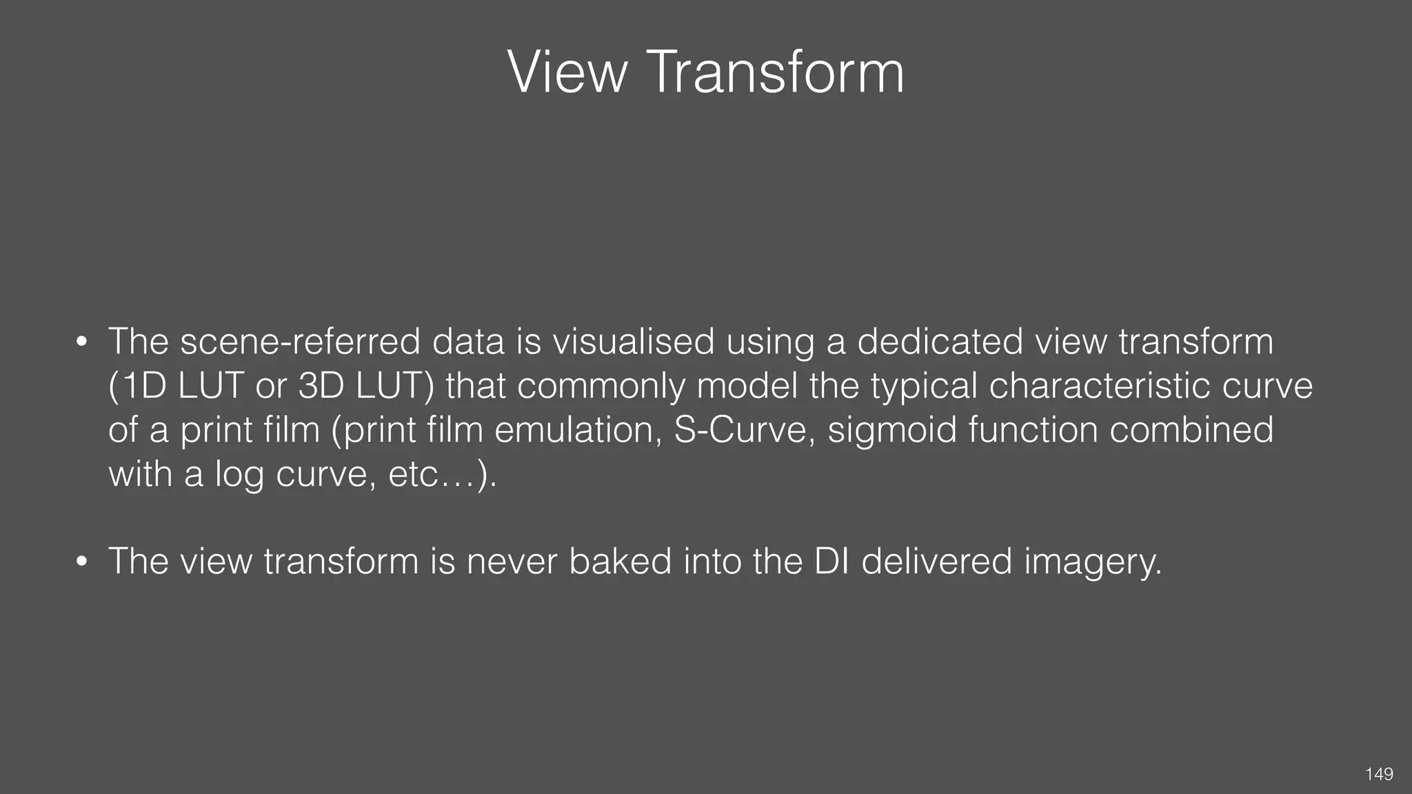 View Transform
• The scene-referred data is visualised using a dedicated view transform
(1D LUT or 3D LUT) that commonly model the typical characteristic curve
of a print ﬁlm (print ﬁlm emulation, S-Curve, sigmoid function combined
with a log curve, etc…).
• The view transform is never baked into the DI delivered imagery.
149
 
