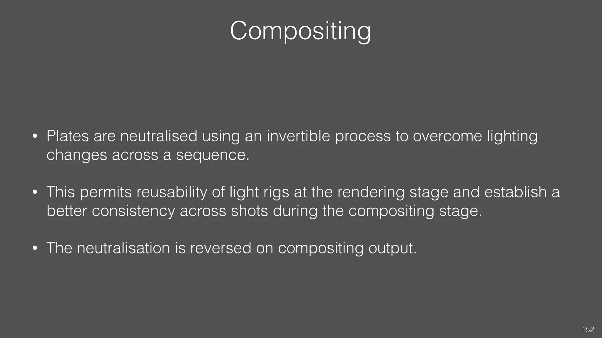 Compositing
• Plates are neutralised using an invertible process to overcome lighting
changes across a sequence.
• This permits reusability of light rigs at the rendering stage and establish a
better consistency across shots during the compositing stage.
• The neutralisation is reversed on compositing output.
152
 