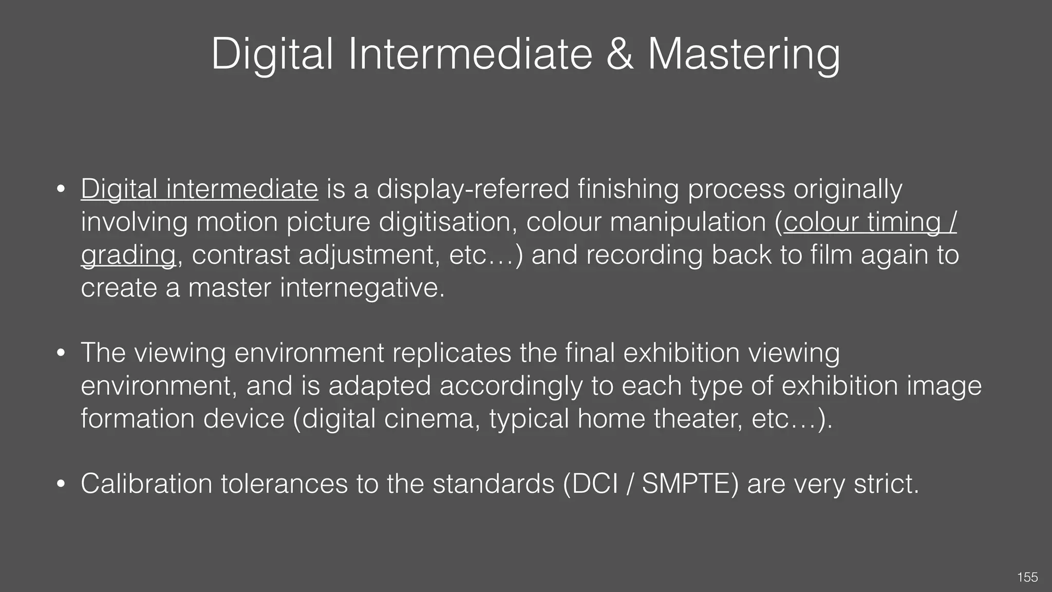 Digital Intermediate & Mastering
• Digital intermediate is a display-referred ﬁnishing process originally
involving motion picture digitisation, colour manipulation (colour timing /
grading, contrast adjustment, etc…) and recording back to ﬁlm again to
create a master internegative.
• The viewing environment replicates the ﬁnal exhibition viewing
environment, and is adapted accordingly to each type of exhibition image
formation device (digital cinema, typical home theater, etc…).
• Calibration tolerances to the standards (DCI / SMPTE) are very strict.
155
 