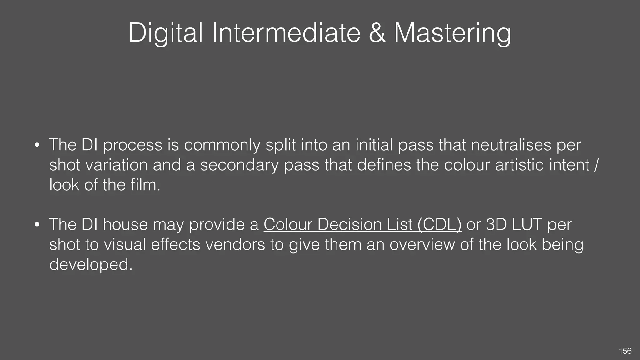 Digital Intermediate & Mastering
• The DI process is commonly split into an initial pass that neutralises per
shot variation and a secondary pass that deﬁnes the colour artistic intent /
look of the ﬁlm.
• The DI house may provide a Colour Decision List (CDL) or 3D LUT per
shot to visual effects vendors to give them an overview of the look being
developed.
156
 