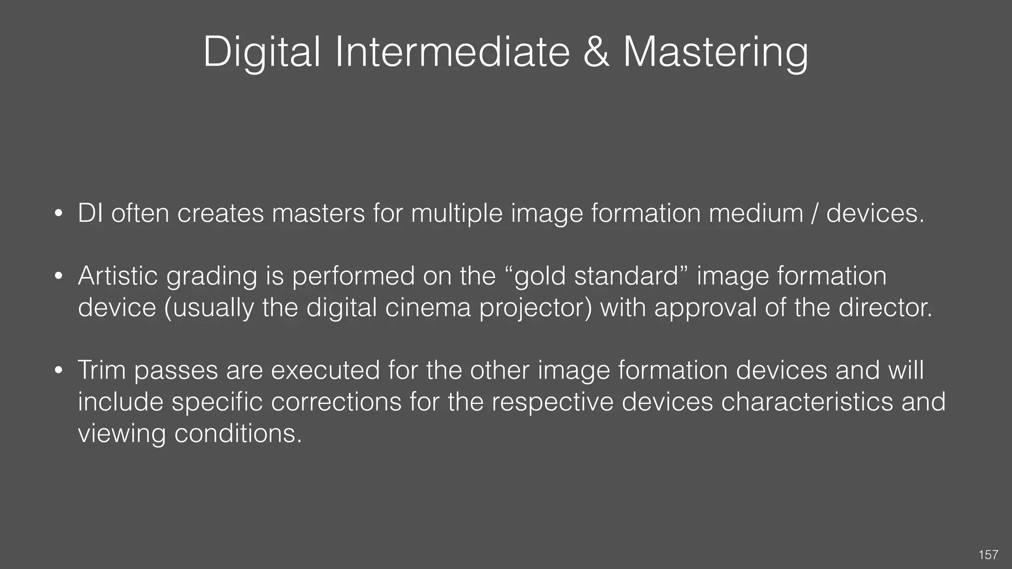 Digital Intermediate & Mastering
• DI often creates masters for multiple image formation medium / devices.
• Artistic grading is performed on the “gold standard” image formation
device (usually the digital cinema projector) with approval of the director.
• Trim passes are executed for the other image formation devices and will
include speciﬁc corrections for the respective devices characteristics and
viewing conditions.
157
 