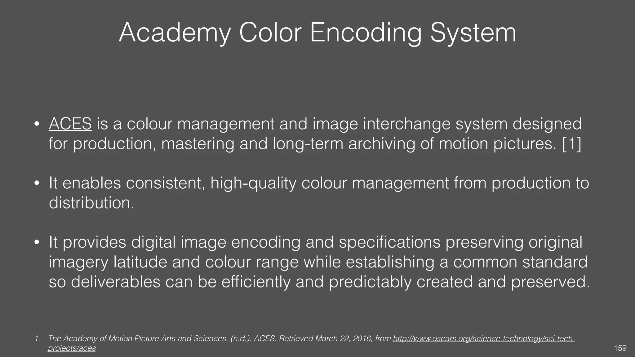 Academy Color Encoding System
• ACES is a colour management and image interchange system designed
for production, mastering and long-term archiving of motion pictures. [1]
• It enables consistent, high-quality colour management from production to
distribution.
• It provides digital image encoding and speciﬁcations preserving original
imagery latitude and colour range while establishing a common standard
so deliverables can be efﬁciently and predictably created and preserved.
1. The Academy of Motion Picture Arts and Sciences. (n.d.). ACES. Retrieved March 22, 2016, from http://www.oscars.org/science-technology/sci-tech-
projects/aces 159
 