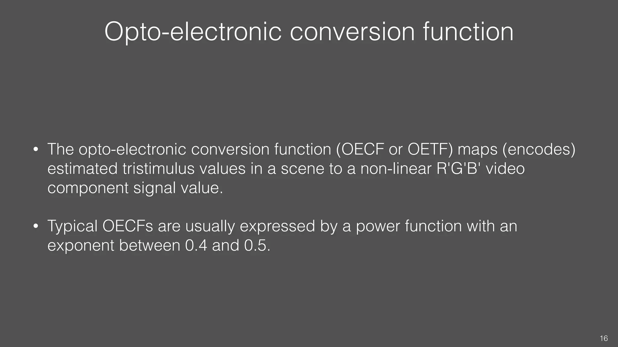 Opto-electronic conversion function
• The opto-electronic conversion function (OECF or OETF) maps (encodes)
estimated tristimulus values in a scene to a non-linear R'G'B' video
component signal value.
• Typical OECFs are usually expressed by a power function with an
exponent between 0.4 and 0.5.
16
 
