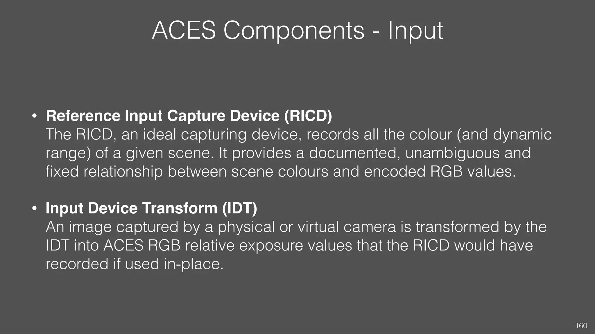 ACES Components - Input
• Reference Input Capture Device (RICD) 
The RICD, an ideal capturing device, records all the colour (and dynamic
range) of a given scene. It provides a documented, unambiguous and
ﬁxed relationship between scene colours and encoded RGB values.
• Input Device Transform (IDT) 
An image captured by a physical or virtual camera is transformed by the
IDT into ACES RGB relative exposure values that the RICD would have
recorded if used in-place.
160
 