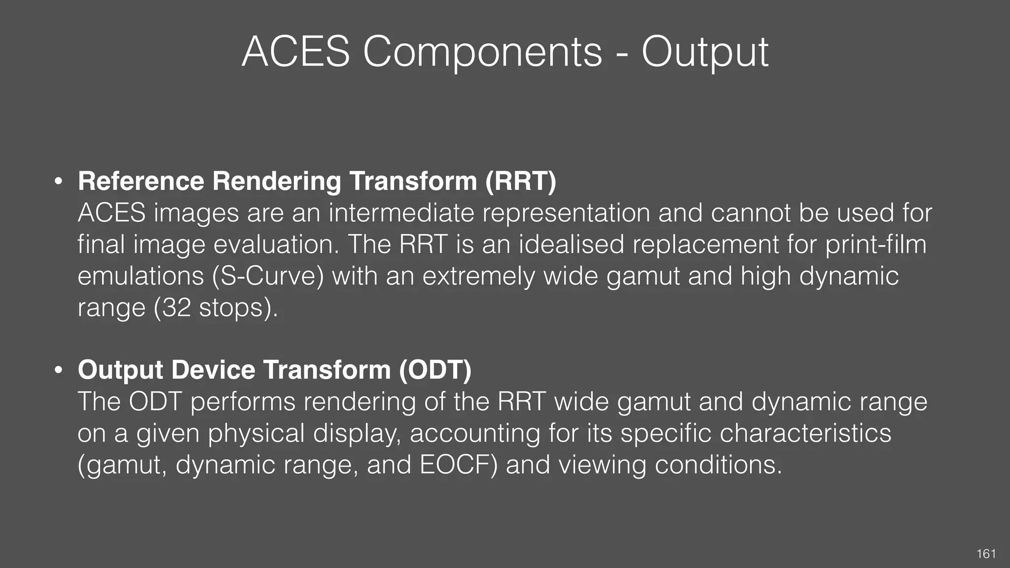 ACES Components - Output
• Reference Rendering Transform (RRT) 
ACES images are an intermediate representation and cannot be used for
ﬁnal image evaluation. The RRT is an idealised replacement for print-ﬁlm
emulations (S-Curve) with an extremely wide gamut and high dynamic
range (32 stops).
• Output Device Transform (ODT) 
The ODT performs rendering of the RRT wide gamut and dynamic range
on a given physical display, accounting for its speciﬁc characteristics
(gamut, dynamic range, and EOCF) and viewing conditions.
161
 