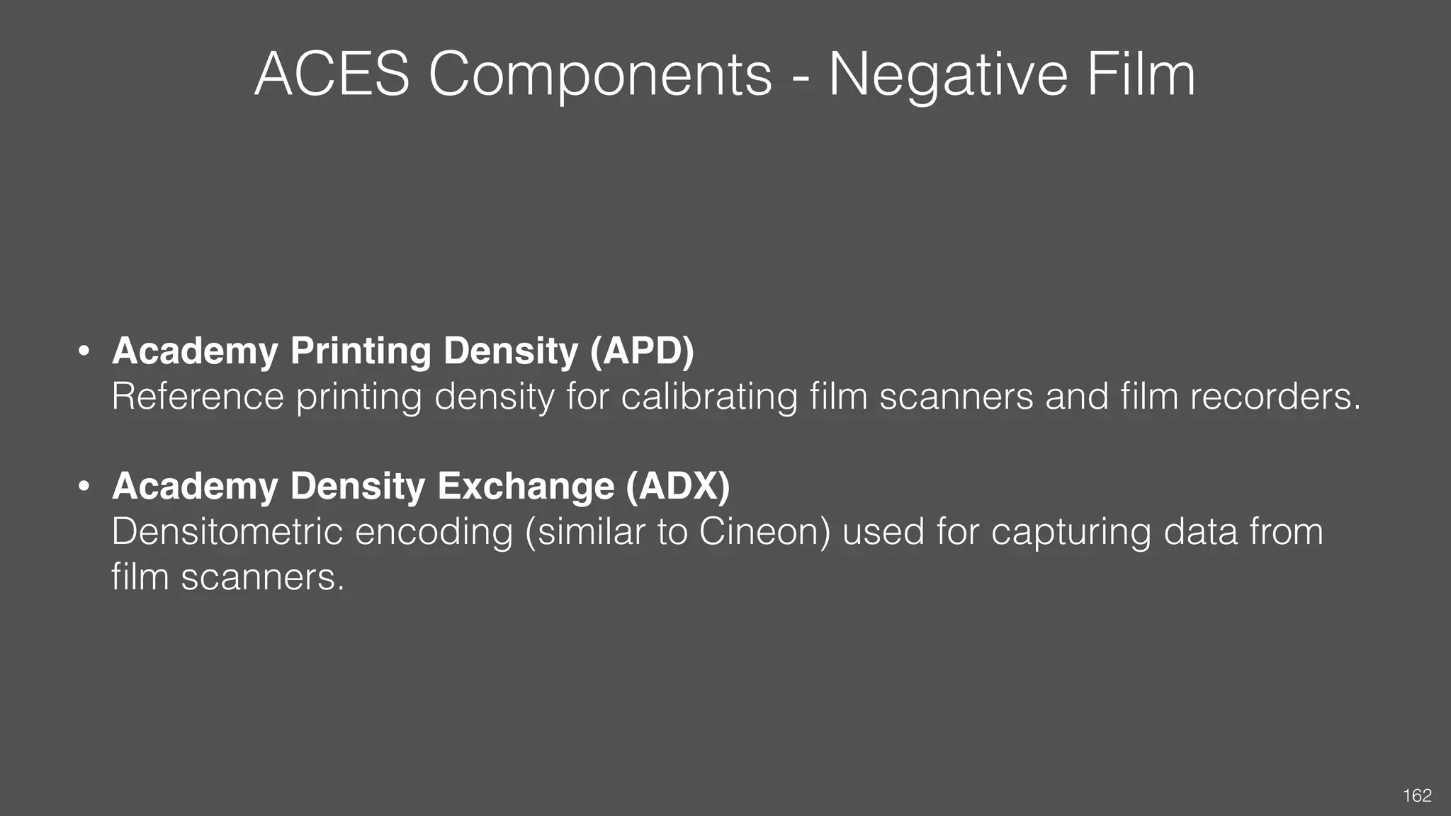 ACES Components - Negative Film
• Academy Printing Density (APD) 
Reference printing density for calibrating ﬁlm scanners and ﬁlm recorders.
• Academy Density Exchange (ADX) 
Densitometric encoding (similar to Cineon) used for capturing data from
ﬁlm scanners.
162
 