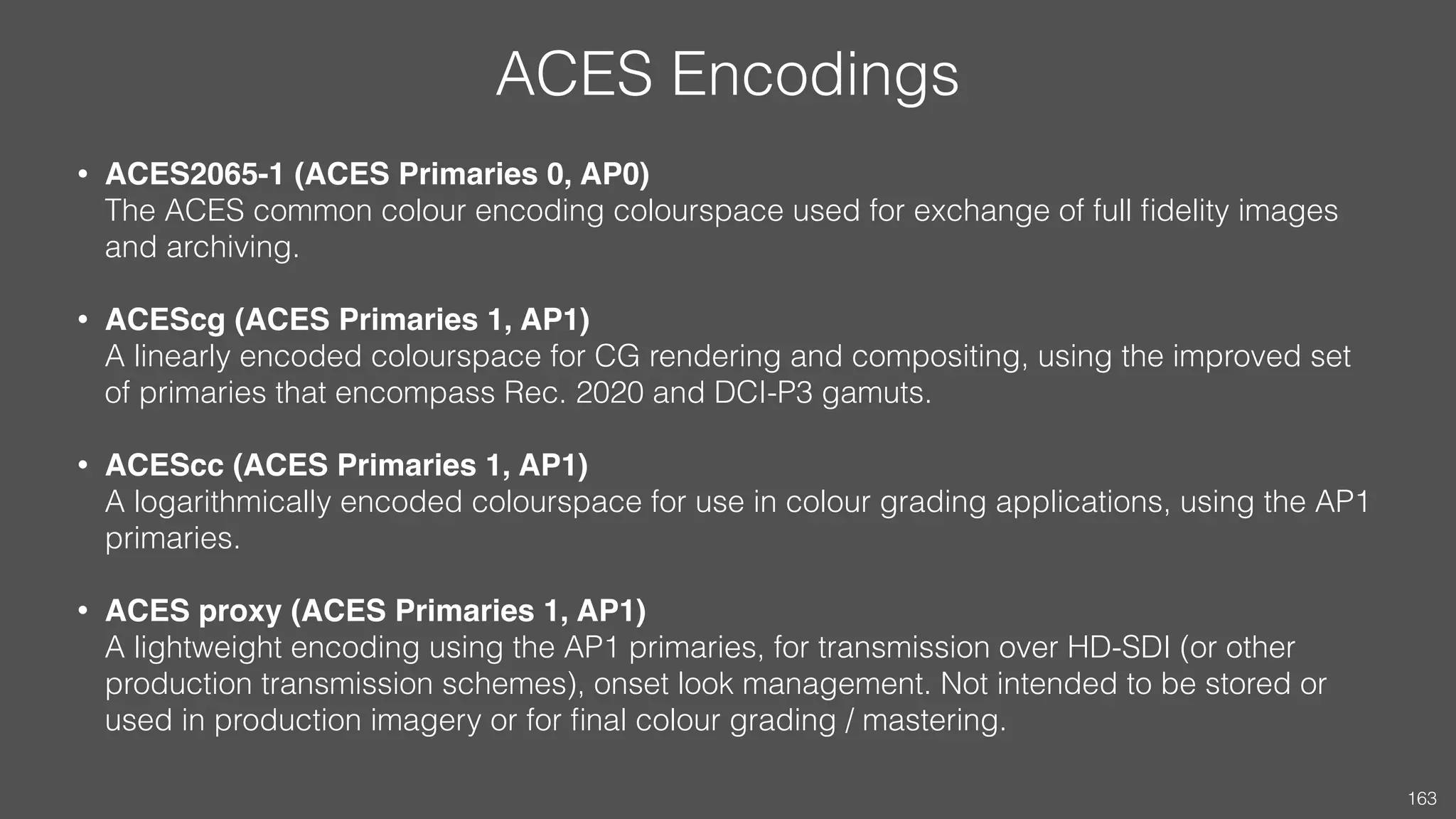 ACES Encodings
• ACES2065-1 (ACES Primaries 0, AP0) 
The ACES common colour encoding colourspace used for exchange of full ﬁdelity images
and archiving.
• ACEScg (ACES Primaries 1, AP1) 
A linearly encoded colourspace for CG rendering and compositing, using the improved set
of primaries that encompass Rec. 2020 and DCI-P3 gamuts.
• ACEScc (ACES Primaries 1, AP1) 
A logarithmically encoded colourspace for use in colour grading applications, using the AP1
primaries.
• ACES proxy (ACES Primaries 1, AP1) 
A lightweight encoding using the AP1 primaries, for transmission over HD-SDI (or other
production transmission schemes), onset look management. Not intended to be stored or
used in production imagery or for ﬁnal colour grading / mastering. 
163
 
