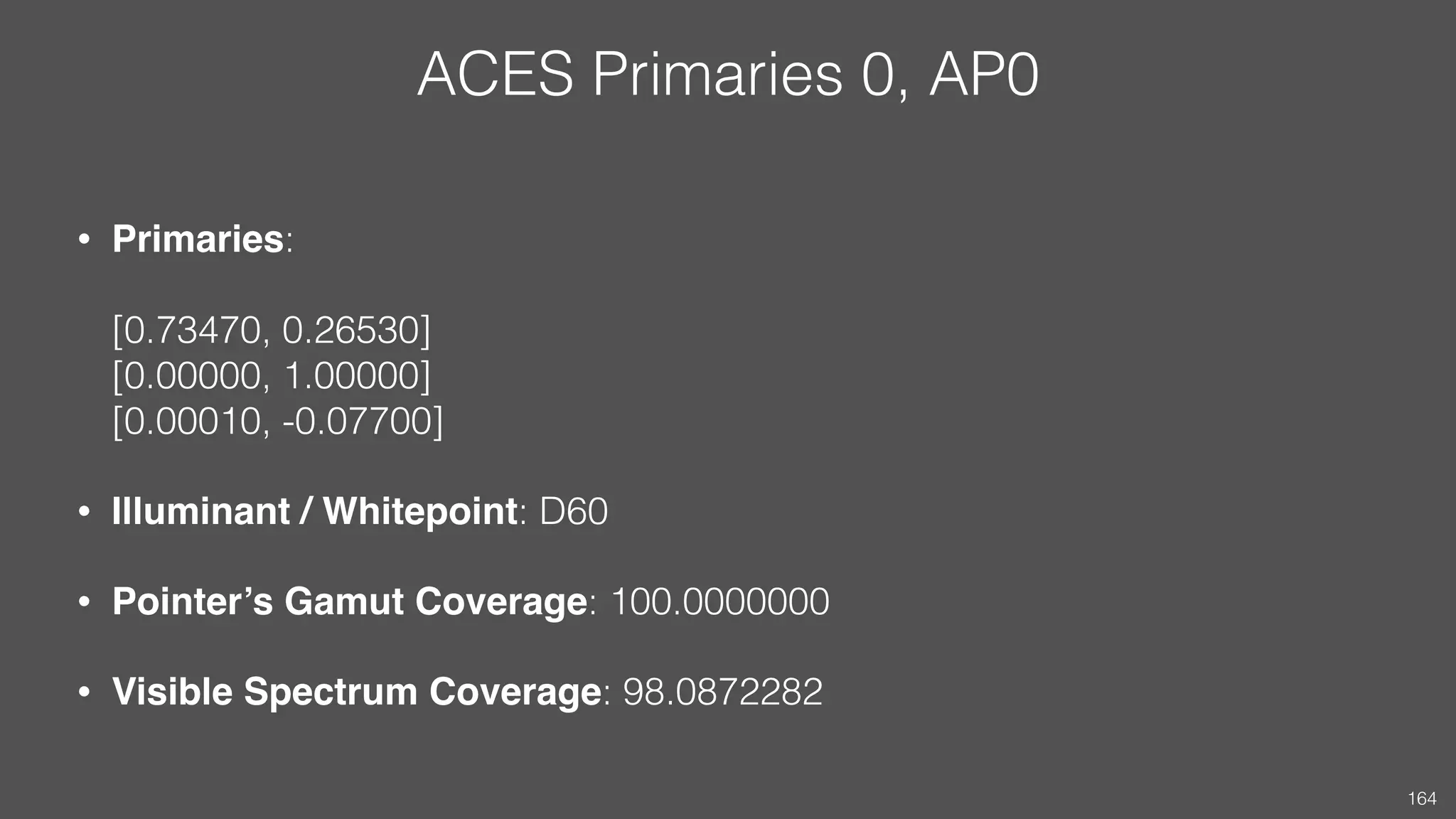 ACES Primaries 0, AP0
• Primaries:  
 
[0.73470, 0.26530] 
[0.00000, 1.00000] 
[0.00010, -0.07700]
• Illuminant / Whitepoint: D60
• Pointer’s Gamut Coverage: 100.0000000
• Visible Spectrum Coverage: 98.0872282
164
 