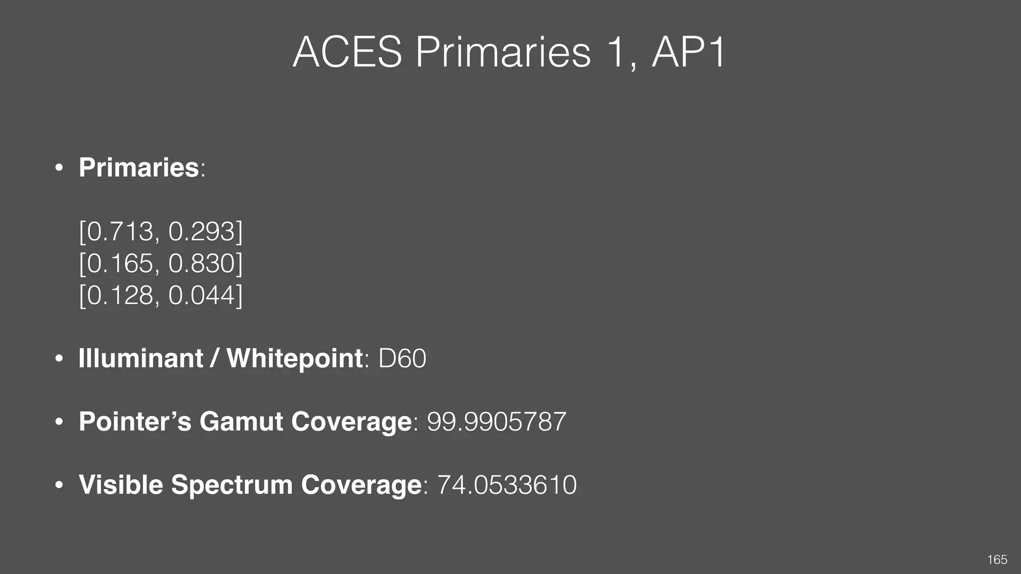 ACES Primaries 1, AP1
• Primaries:  
 
[0.713, 0.293] 
[0.165, 0.830] 
[0.128, 0.044]
• Illuminant / Whitepoint: D60
• Pointer’s Gamut Coverage: 99.9905787
• Visible Spectrum Coverage: 74.0533610
165
 