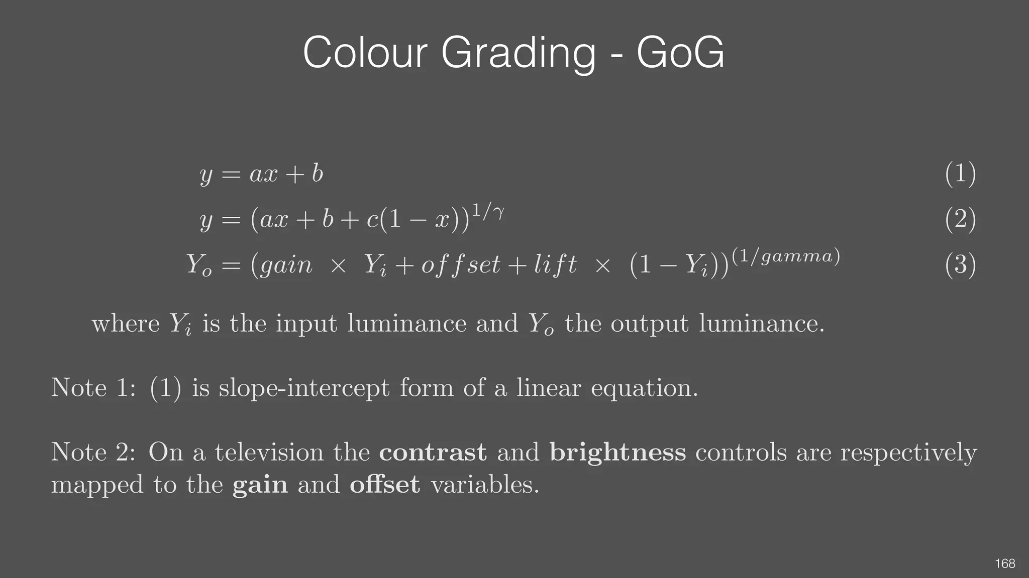 Colour Grading - GoG
168
y = ax + b (1)
y = (ax + b + c(1 x))1/
(2)
Yo = (gain ⇥ Yi + offset + lift ⇥ (1 Yi))(1/gamma)
(3)
where Yi is the input luminance and Yo the output luminance.
Note 1: (1) is slope-intercept form of a linear equation.
Note 2: On a television the contrast and brightness controls are respectively
mapped to the gain and o↵set variables.
 