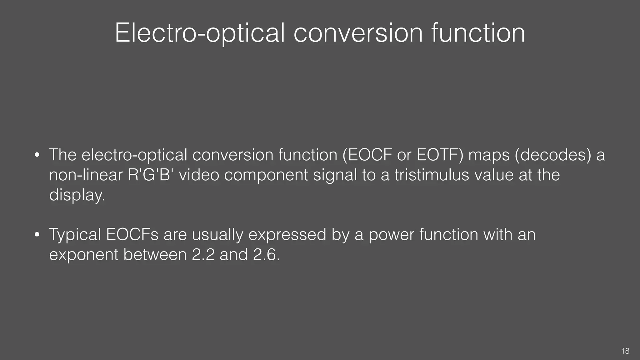 Electro-optical conversion function
• The electro-optical conversion function (EOCF or EOTF) maps (decodes) a
non-linear R'G'B' video component signal to a tristimulus value at the
display.
• Typical EOCFs are usually expressed by a power function with an
exponent between 2.2 and 2.6.
18
 