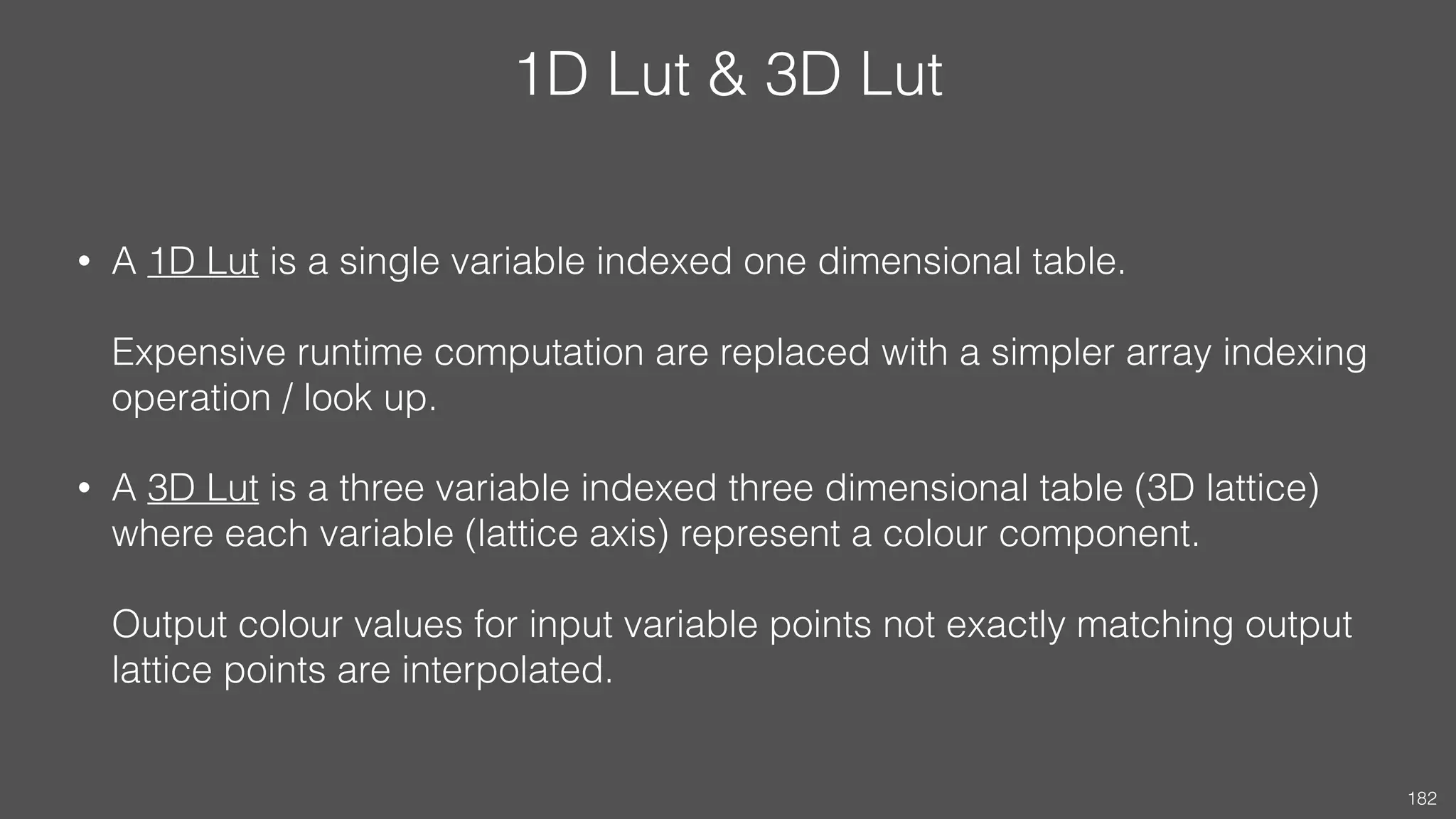 1D Lut & 3D Lut
• A 1D Lut is a single variable indexed one dimensional table.  
 
Expensive runtime computation are replaced with a simpler array indexing
operation / look up.
• A 3D Lut is a three variable indexed three dimensional table (3D lattice)
where each variable (lattice axis) represent a colour component.  
 
Output colour values for input variable points not exactly matching output
lattice points are interpolated.
182
 