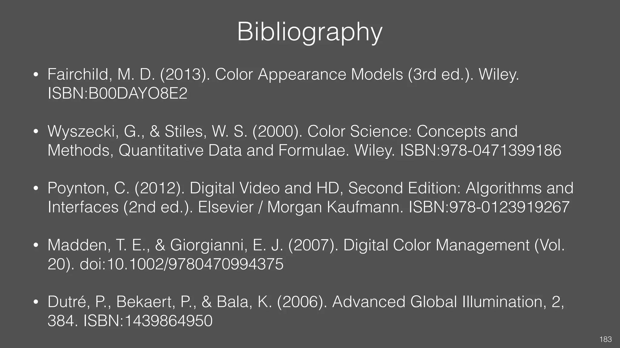 Bibliography
• Fairchild, M. D. (2013). Color Appearance Models (3rd ed.). Wiley.
ISBN:B00DAYO8E2
• Wyszecki, G., & Stiles, W. S. (2000). Color Science: Concepts and
Methods, Quantitative Data and Formulae. Wiley. ISBN:978-0471399186
• Poynton, C. (2012). Digital Video and HD, Second Edition: Algorithms and
Interfaces (2nd ed.). Elsevier / Morgan Kaufmann. ISBN:978-0123919267
• Madden, T. E., & Giorgianni, E. J. (2007). Digital Color Management (Vol.
20). doi:10.1002/9780470994375
• Dutré, P., Bekaert, P., & Bala, K. (2006). Advanced Global Illumination, 2,
384. ISBN:1439864950
183
 