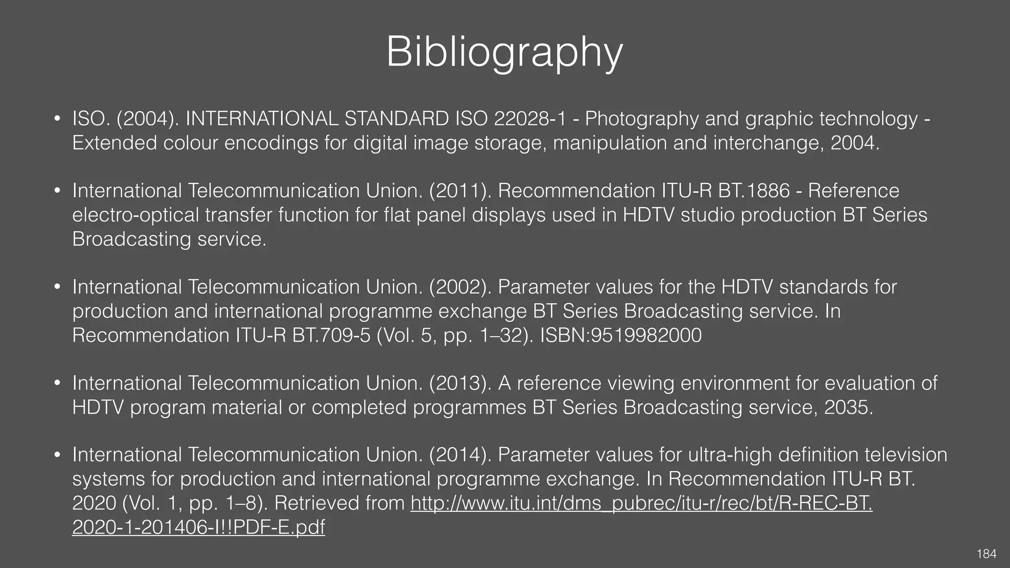 Bibliography
• ISO. (2004). INTERNATIONAL STANDARD ISO 22028-1 - Photography and graphic technology -
Extended colour encodings for digital image storage, manipulation and interchange, 2004.
• International Telecommunication Union. (2011). Recommendation ITU-R BT.1886 - Reference electro-
optical transfer function for ﬂat panel displays used in HDTV studio production BT Series Broadcasting
service.
• International Telecommunication Union. (2015). Recommendation ITU-R BT.709-6 - Parameter values
for the HDTV standards for production and international programme exchange BT Series Broadcasting
service (Vol. 5). Retrieved from https://www.itu.int/dms_pubrec/itu-r/rec/bt/R-REC-BT.709-6-201506-I!!
PDF-E.pdf
• International Telecommunication Union. (2013). Recommendation ITU-R BT.2035 - A reference viewing
environment for evaluation of HDTV program material or completed programmes BT Series
Broadcasting service.
• International Telecommunication Union. (2015). Recommendation ITU-R BT.2020 - Parameter values for
ultra-high deﬁnition television systems for production and international programme exchange (Vol. 1).
Retrieved from https://www.itu.int/dms_pubrec/itu-r/rec/bt/R-REC-BT.2020-2-201510-I!!PDF-E.pdf
184
 