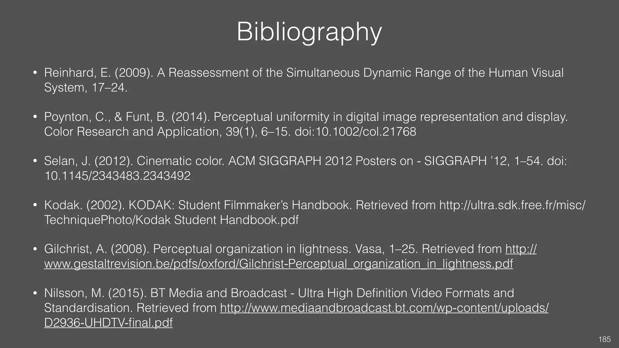 Bibliography
• Reinhard, E. (2009). A Reassessment of the Simultaneous Dynamic Range of the Human Visual
System, 17–24.
• Poynton, C., & Funt, B. (2014). Perceptual uniformity in digital image representation and display.
Color Research and Application, 39(1), 6–15. doi:10.1002/col.21768
• Selan, J. (2012). Cinematic color. ACM SIGGRAPH 2012 Posters on - SIGGRAPH ’12, 1–54. doi:
10.1145/2343483.2343492
• Kodak. (2002). KODAK: Student Filmmaker’s Handbook. Retrieved from http://ultra.sdk.free.fr/misc/
TechniquePhoto/Kodak Student Handbook.pdf
• Gilchrist, A. (2008). Perceptual organization in lightness. Vasa, 1–25. Retrieved from http://
www.gestaltrevision.be/pdfs/oxford/Gilchrist-Perceptual_organization_in_lightness.pdf
• Nilsson, M. (2015). BT Media and Broadcast - Ultra High Deﬁnition Video Formats and
Standardisation. Retrieved from http://www.mediaandbroadcast.bt.com/wp-content/uploads/
D2936-UHDTV-ﬁnal.pdf
185
 