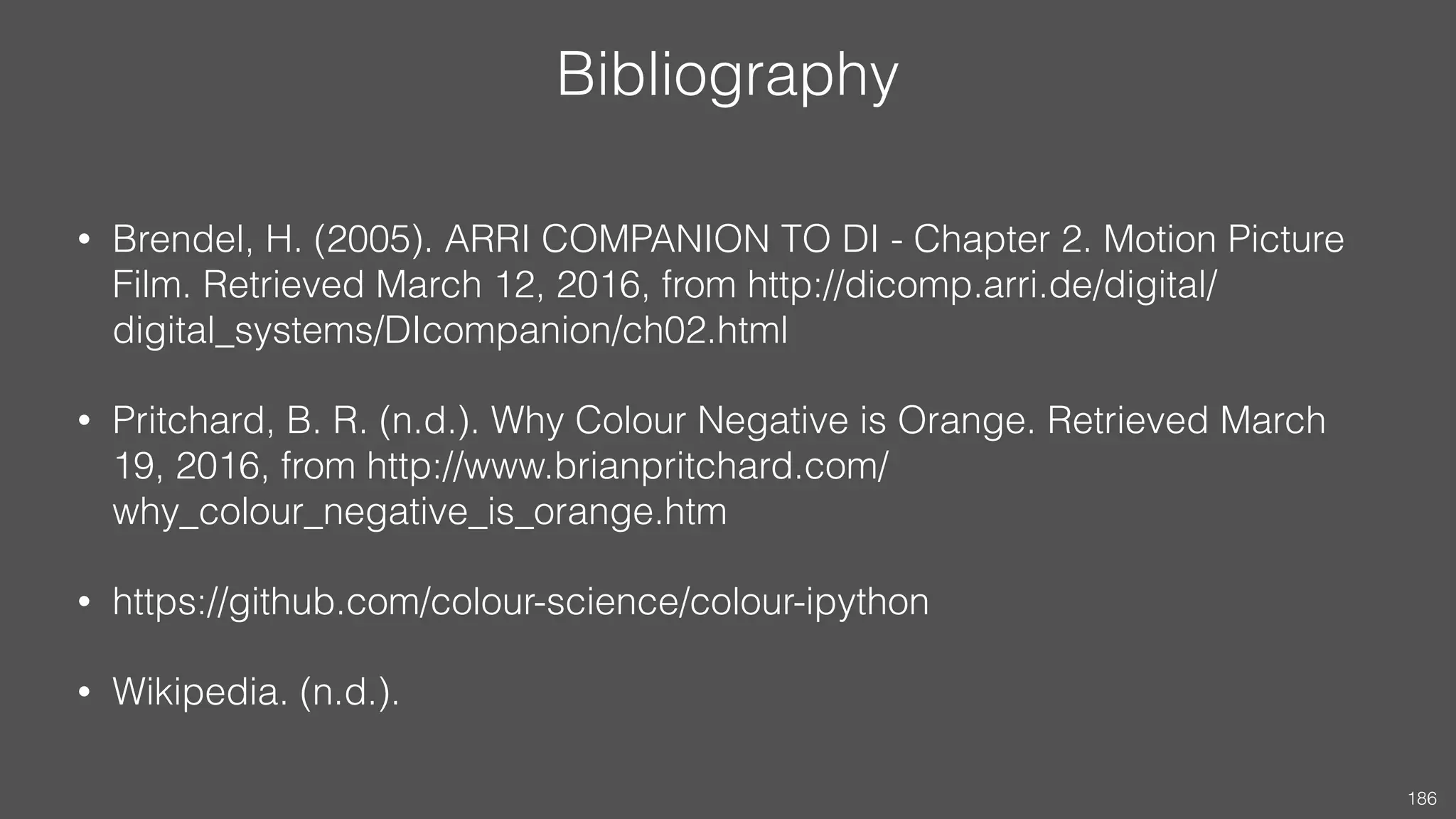 Bibliography
• Brendel, H. (2005). ARRI COMPANION TO DI - Chapter 2. Motion Picture
Film. Retrieved March 12, 2016, from http://dicomp.arri.de/digital/
digital_systems/DIcompanion/ch02.html
• Pritchard, B. R. (n.d.). Why Colour Negative is Orange. Retrieved March
19, 2016, from http://www.brianpritchard.com/
why_colour_negative_is_orange.htm
• https://github.com/colour-science/colour-ipython
• Wikipedia. (n.d.).
186
 