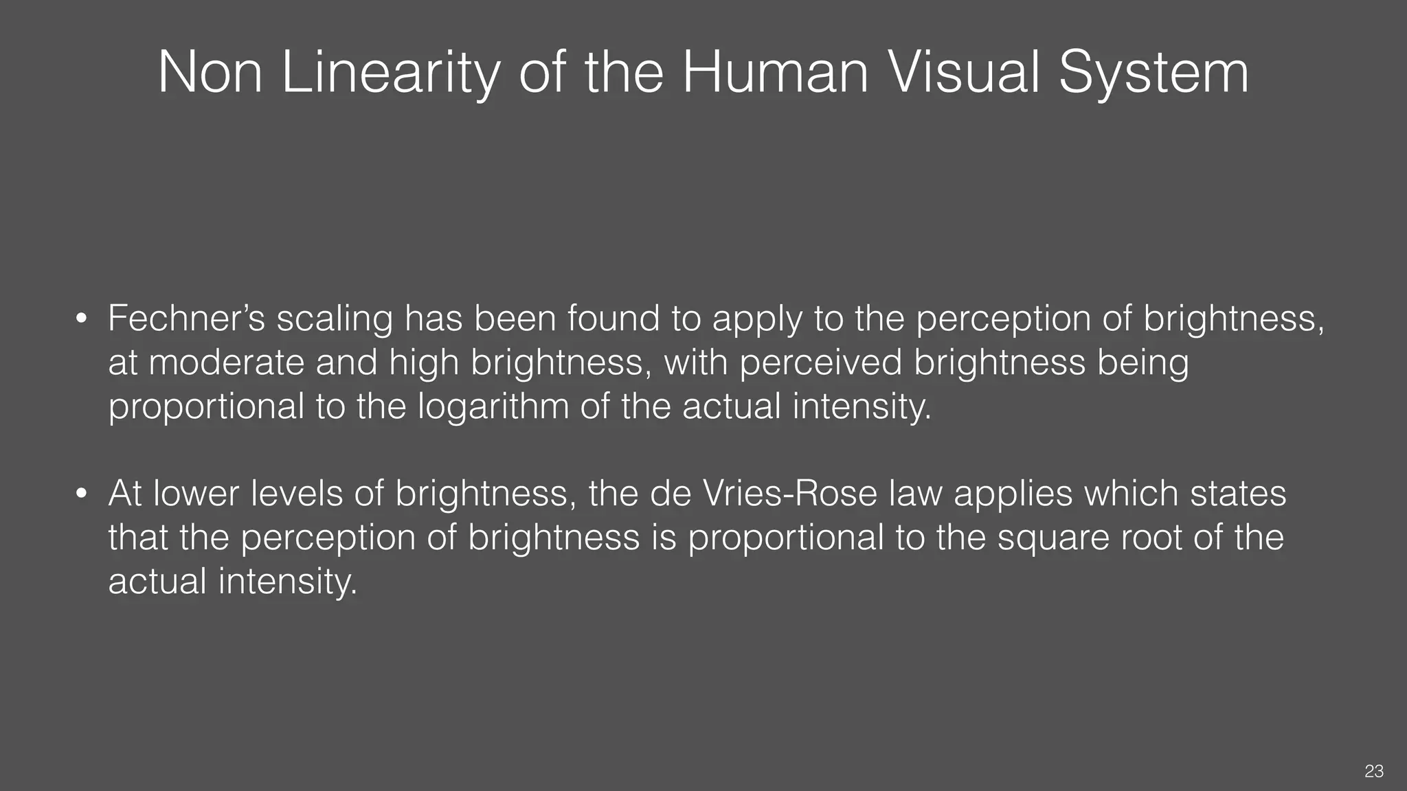Non Linearity of the Human Visual System
• Fechner’s scaling has been found to apply to the perception of brightness,
at moderate and high brightness, with perceived brightness being
proportional to the logarithm of the actual intensity.
• At lower levels of brightness, the de Vries-Rose law applies which states
that the perception of brightness is proportional to the square root of the
actual intensity.
23
 
