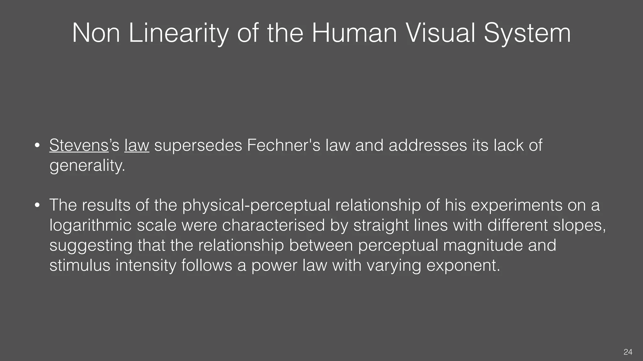 Non Linearity of the Human Visual System
• Stevens’s law supersedes Fechner's law and addresses its lack of
generality.
• The results of the physical-perceptual relationship of his experiments on a
logarithmic scale were characterised by straight lines with different slopes,
suggesting that the relationship between perceptual magnitude and
stimulus intensity follows a power law with varying exponent.
24
 