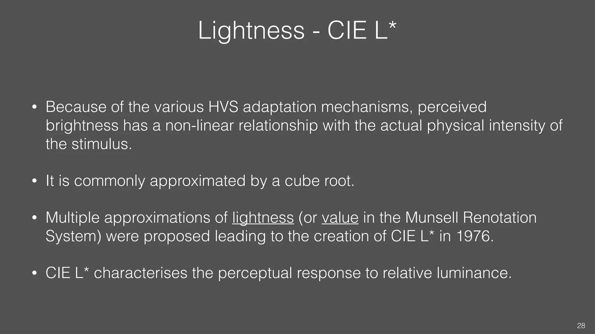 Lightness - CIE L*
• Because of the various HVS adaptation mechanisms, perceived
brightness has a non-linear relationship with the actual physical intensity of
the stimulus.
• It is commonly approximated by a cube root.
• Multiple approximations of lightness (or value in the Munsell Renotation
System) were proposed leading to the creation of CIE L* in 1976.
• CIE L* characterises the perceptual response to relative luminance.
28
 
