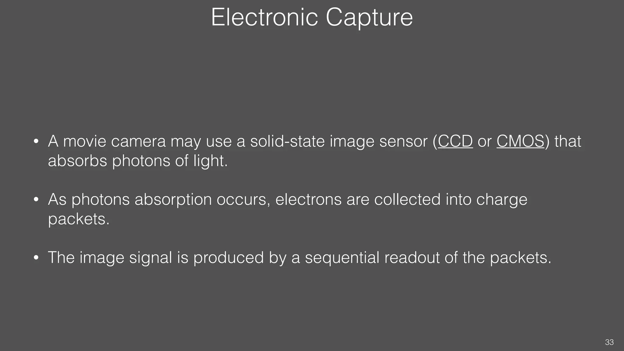 Electronic Capture
• A movie camera may use a solid-state image sensor (CCD or CMOS) that
absorbs photons of light.
• As photons absorption occurs, electrons are collected into charge
packets.
• The image signal is produced by a sequential readout of the packets.
33
 