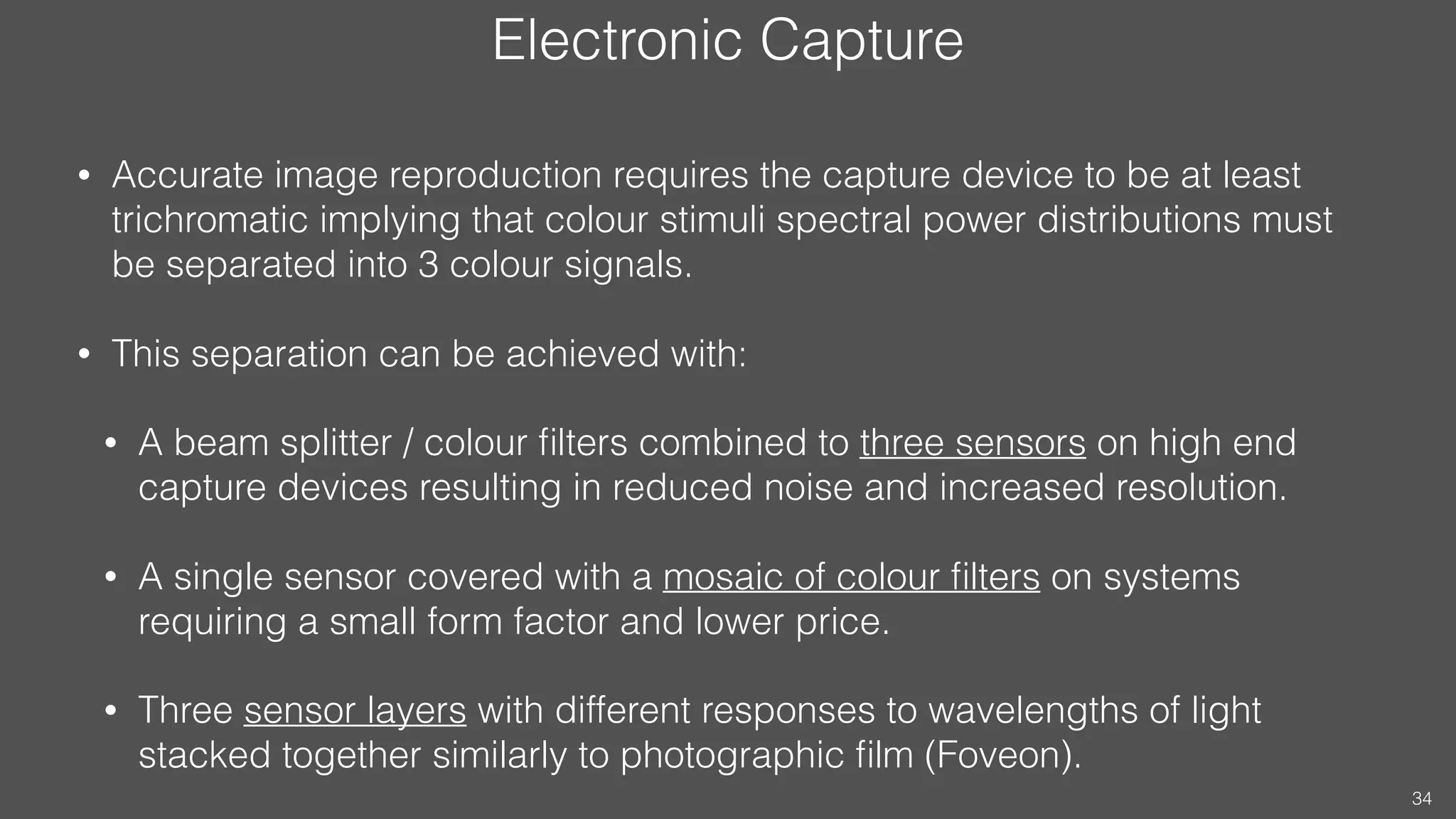 Electronic Capture
• Accurate image reproduction requires the capture device to be at least
trichromatic implying that colour stimuli spectral power distributions must
be separated into 3 colour signals.
• This separation can be achieved with:
• A beam splitter / colour ﬁlters combined to three sensors on high end
capture devices resulting in reduced noise and increased resolution.
• A single sensor covered with a mosaic of colour ﬁlters on systems
requiring a small form factor and lower price.
• Three sensor layers with different responses to wavelengths of light
stacked together similarly to photographic ﬁlm (Foveon).
34
 
