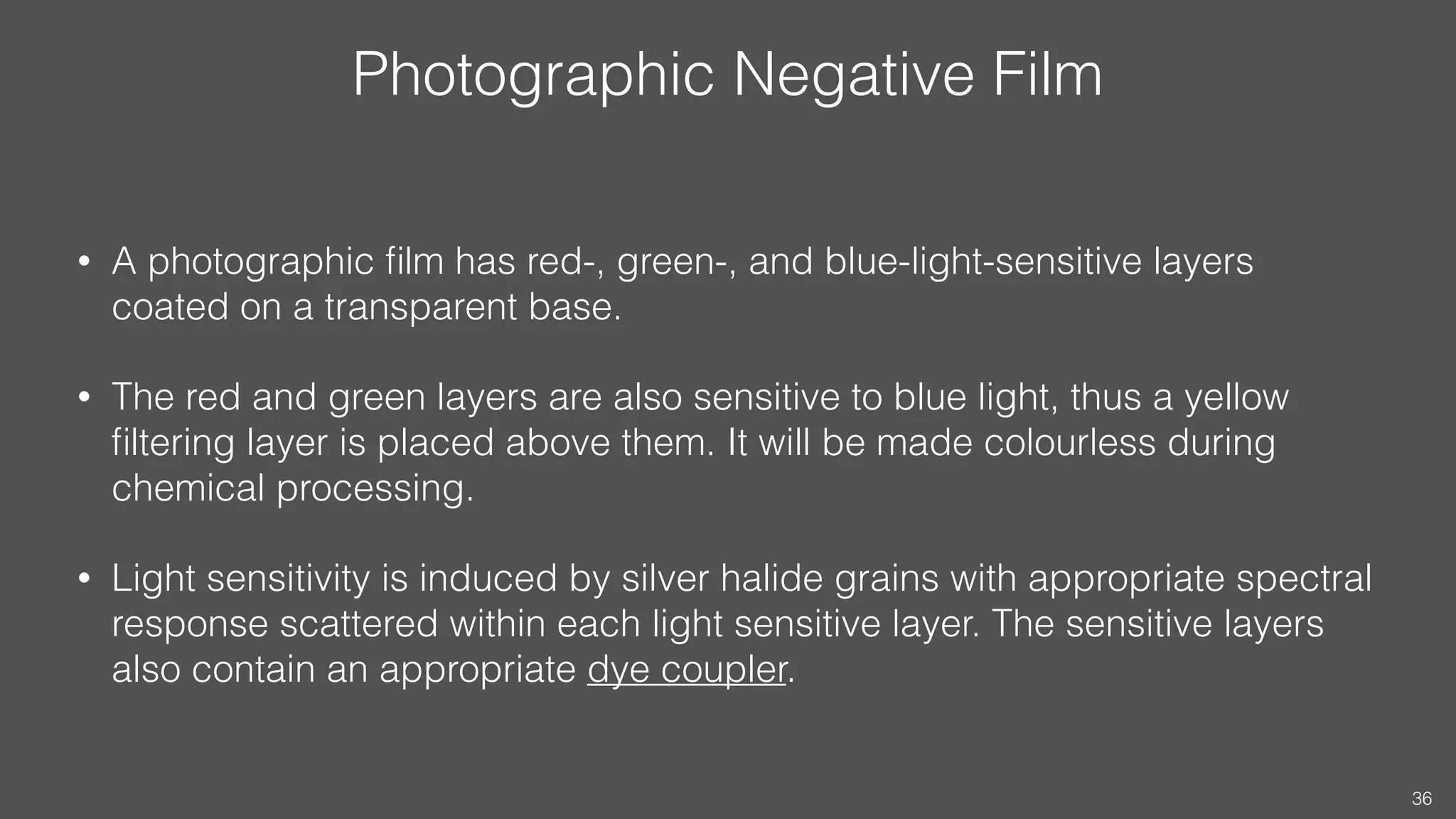 Photographic Negative Film
• A photographic ﬁlm has red-, green-, and blue-light-sensitive layers
coated on a transparent base.
• The red and green layers are also sensitive to blue light, thus a yellow
ﬁltering layer is placed above them. It will be made colourless during
chemical processing.
• Light sensitivity is induced by silver halide grains with appropriate spectral
response scattered within each light sensitive layer. The sensitive layers
also contain an appropriate dye coupler.
36
 