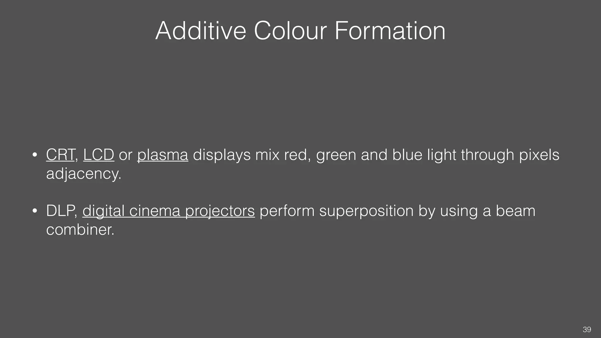 Additive Colour Formation
• CRT, LCD or plasma displays mix red, green and blue light through pixels
adjacency.
• DLP, digital cinema projectors perform superposition by using a beam
combiner.
39
 