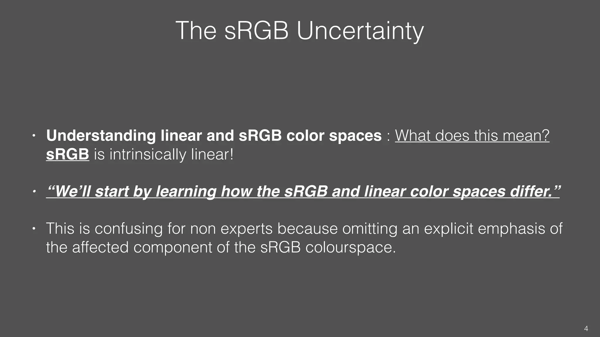 The sRGB Uncertainty
• Understanding linear and sRGB color spaces : What does this mean?
sRGB is intrinsically linear!
• “We’ll start by learning how the sRGB and linear color spaces differ.”
• This is confusing for non experts because omitting an explicit emphasis of
the affected component of the sRGB colourspace.
4
 