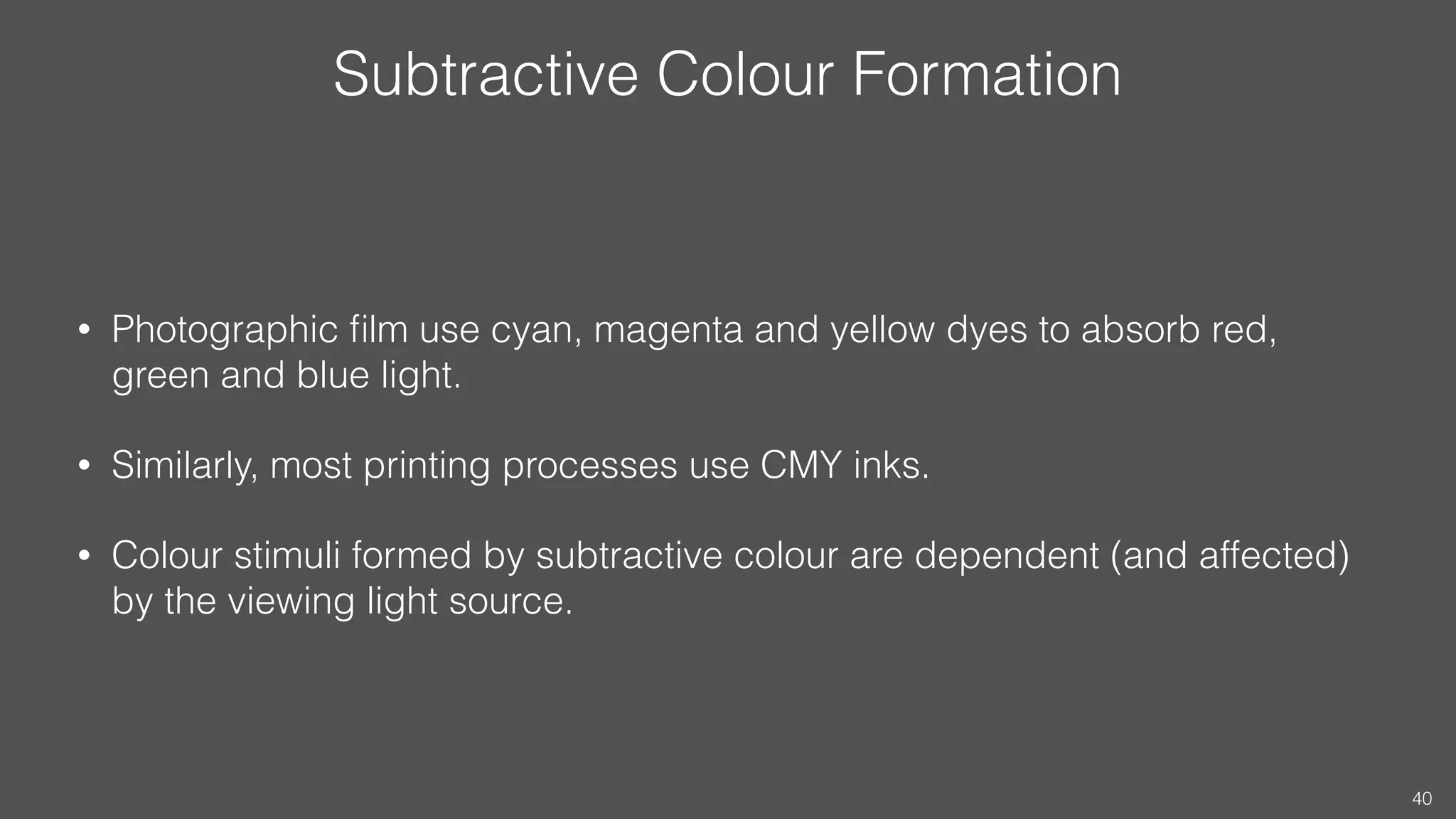 Subtractive Colour Formation
• Photographic ﬁlm use cyan, magenta and yellow dyes to absorb red,
green and blue light.
• Similarly, most printing processes use CMY inks.
• Colour stimuli formed by subtractive colour are dependent (and affected)
by the viewing light source.
40
 