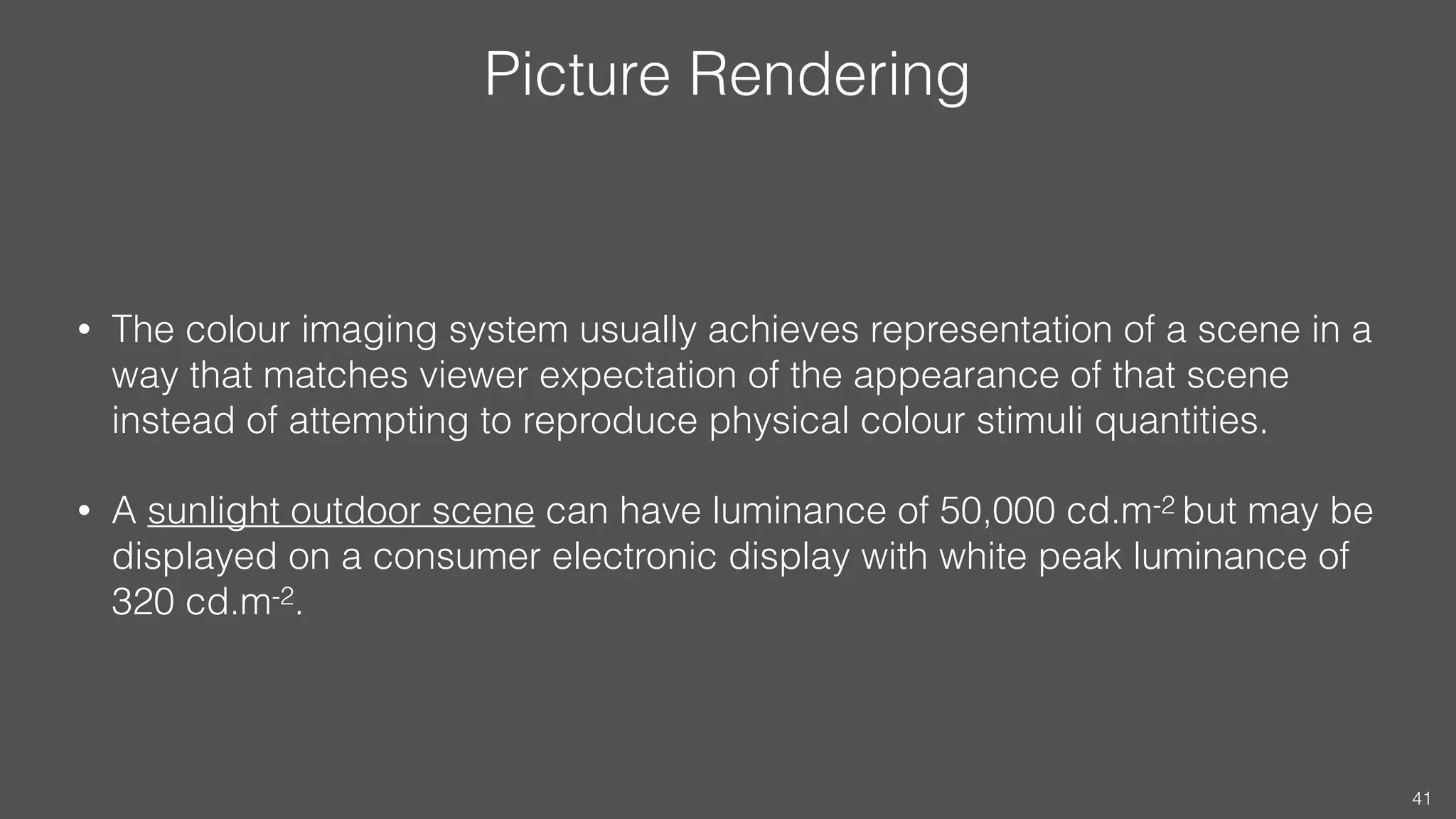Picture Rendering
• The colour imaging system usually achieves representation of a scene in a
way that matches viewer expectation of the appearance of that scene
instead of attempting to reproduce physical colour stimuli quantities.
• A sunlight outdoor scene can have luminance of 50,000 cd.m-2 but may be
displayed on a consumer electronic display with white peak luminance of
320 cd.m-2.
41
 