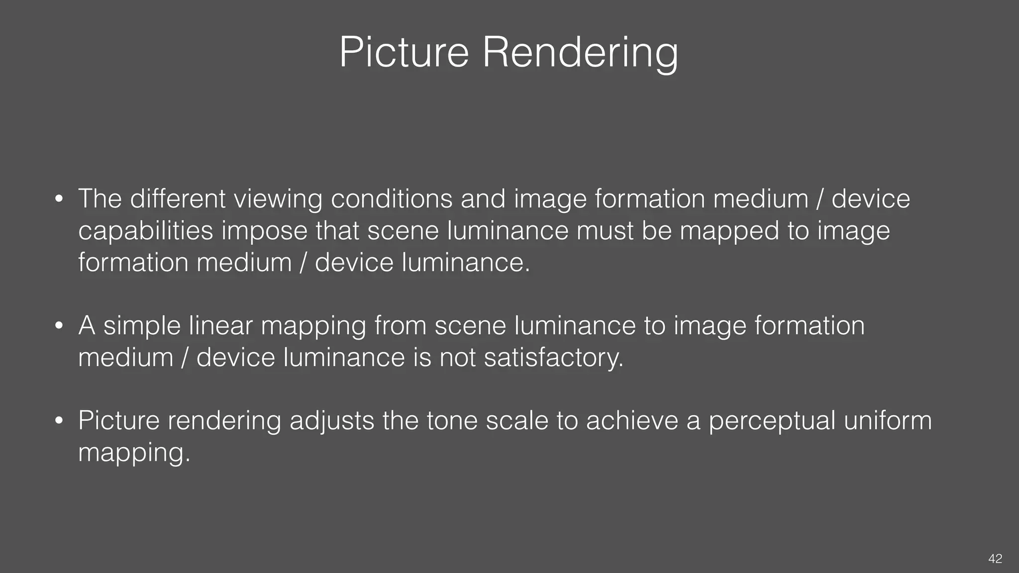 Picture Rendering
• The different viewing conditions and image formation medium / device
capabilities impose that scene luminance must be mapped to image
formation medium / device luminance.
• A simple linear mapping from scene luminance to image formation
medium / device luminance is not satisfactory.
• Picture rendering adjusts the tone scale to achieve a perceptual uniform
mapping.
42
 