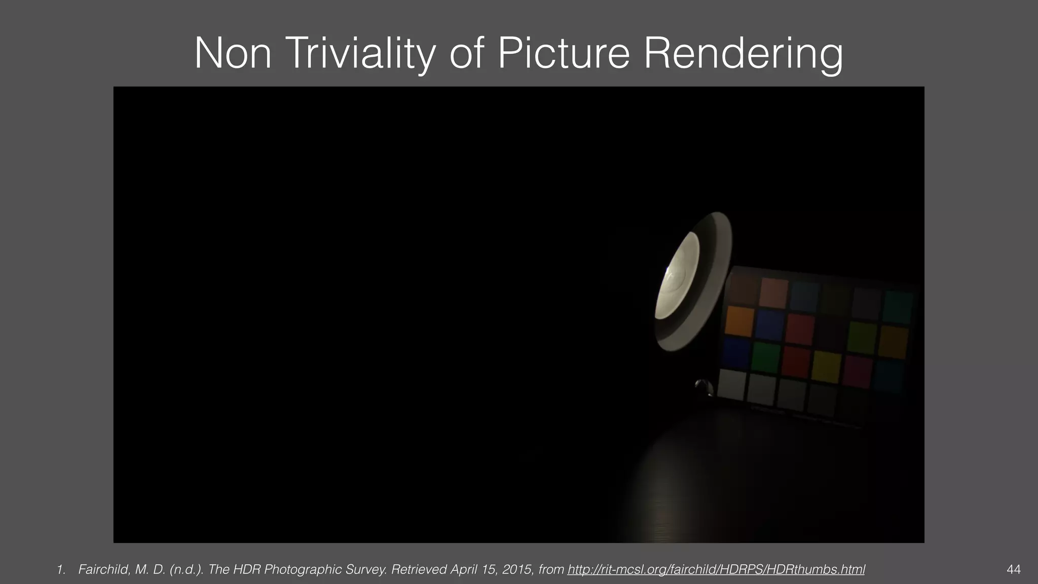 Non Triviality of Picture Rendering
1. Fairchild, M. D. (n.d.). The HDR Photographic Survey. Retrieved April 15, 2015, from http://rit-mcsl.org/fairchild/HDRPS/HDRthumbs.html 44
 