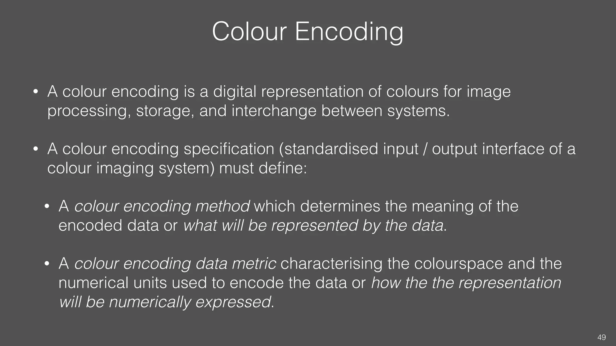 Colour Encoding
• A colour encoding is a digital representation of colours for image
processing, storage, and interchange between systems.
• A colour encoding speciﬁcation (standardised input / output interface of a
colour imaging system) must deﬁne:
• A colour encoding method which determines the meaning of the
encoded data or what will be represented by the data.
• A colour encoding data metric characterising the colourspace and the
numerical units used to encode the data or how the the representation
will be numerically expressed.
49
 