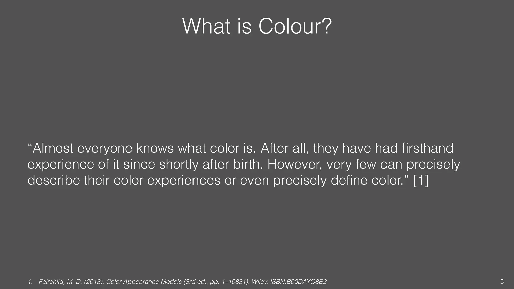 What is Colour?
“Almost everyone knows what color is. After all, they have had ﬁrsthand
experience of it since shortly after birth. However, very few can precisely
describe their color experiences or even precisely deﬁne color.” [1]
1. Fairchild, M. D. (2013). Color Appearance Models (3rd ed., pp. 1–10831). Wiley. ISBN:B00DAYO8E2 5
 
