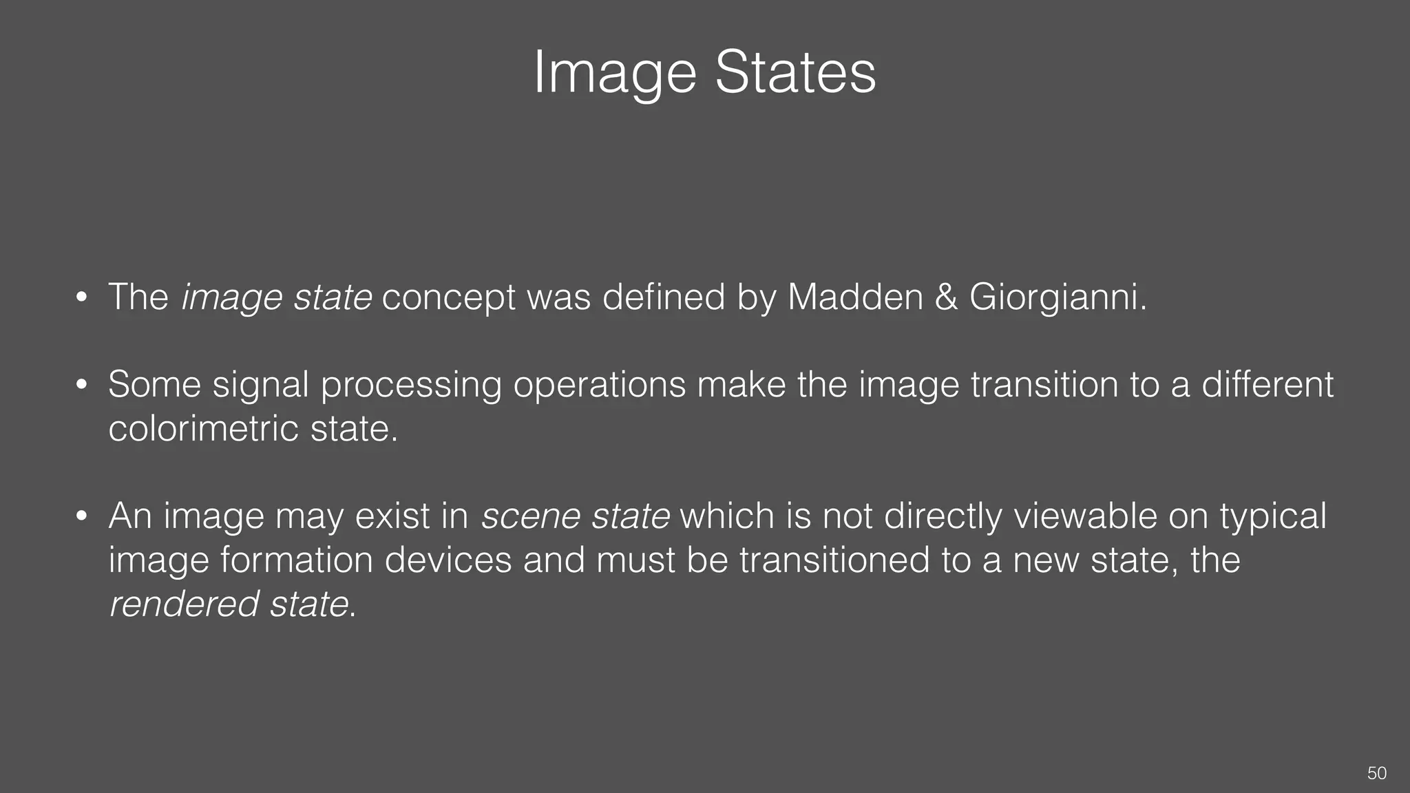 Image States
• The image state concept was deﬁned by Madden & Giorgianni.
• Some signal processing operations make the image transition to a different
colorimetric state.
• An image may exist in scene state which is not directly viewable on typical
image formation devices and must be transitioned to a new state, the
rendered state.
50
 