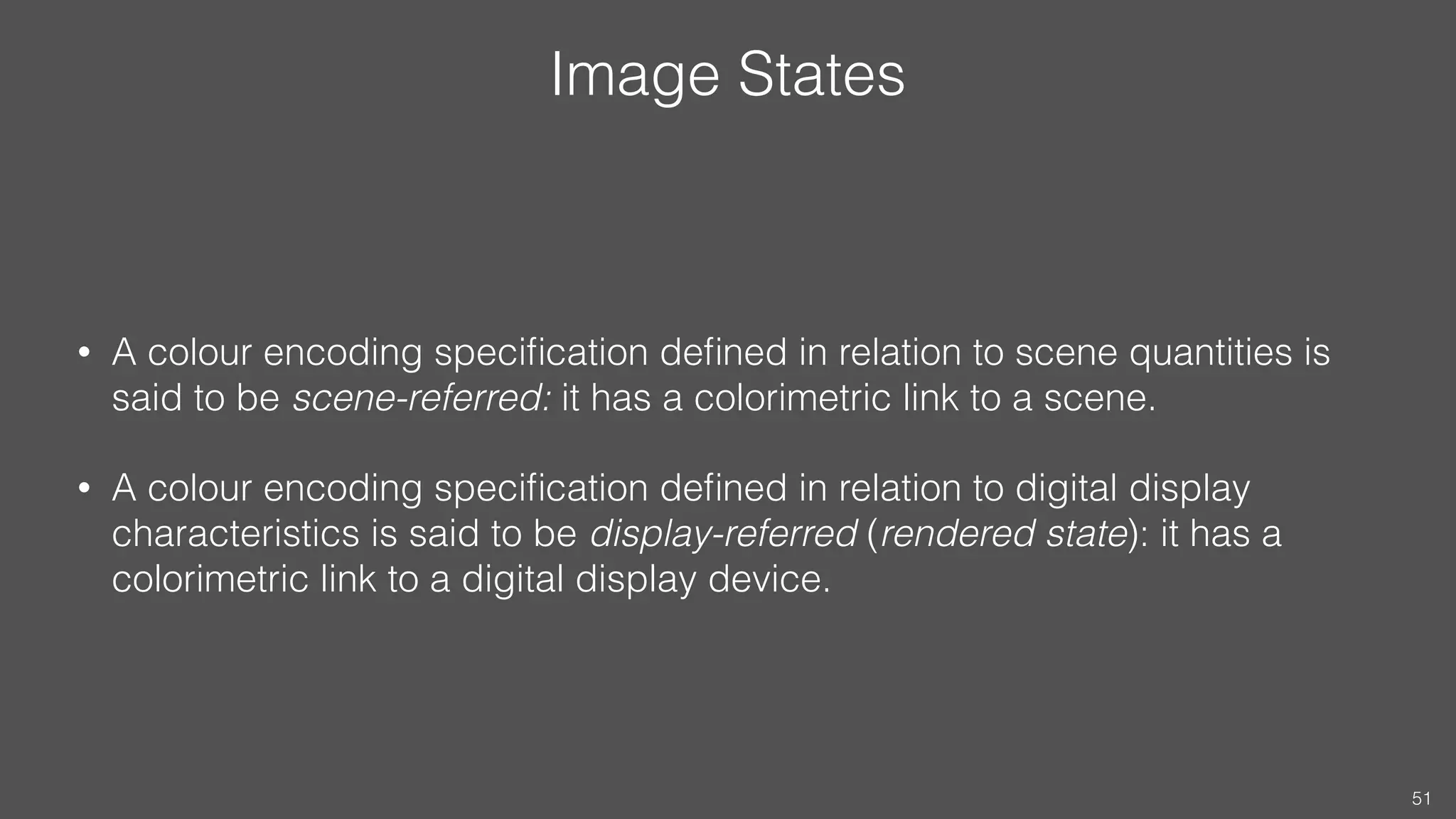 Image States
• A colour encoding speciﬁcation deﬁned in relation to scene quantities is
said to be scene-referred: it has a colorimetric link to a scene.
• A colour encoding speciﬁcation deﬁned in relation to digital display
characteristics is said to be display-referred (rendered state): it has a
colorimetric link to a digital display device.
51
 