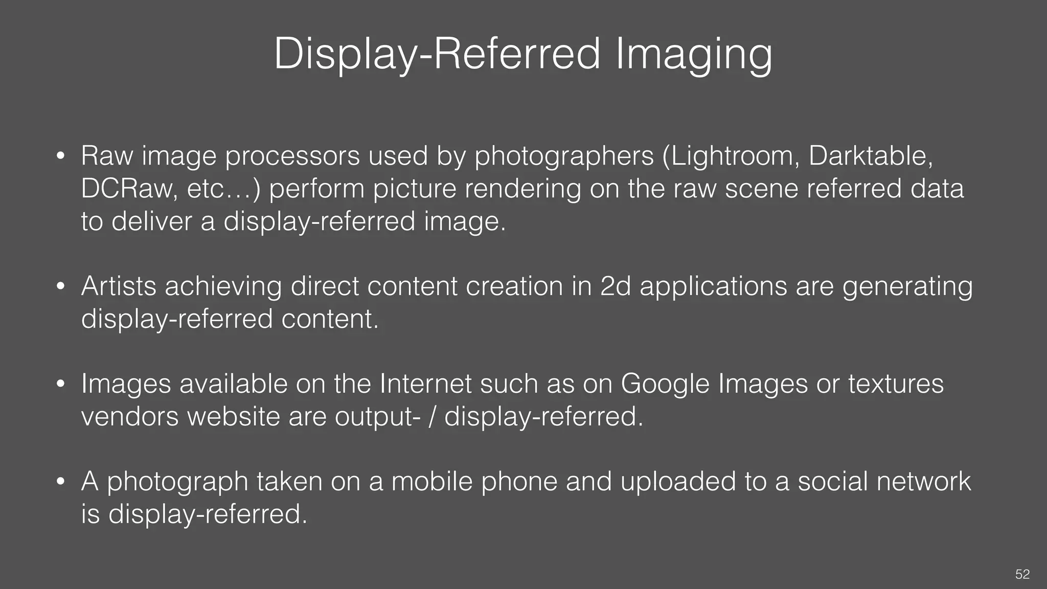 Display-Referred Imaging
• Raw image processors used by photographers (Lightroom, Darktable,
DCRaw, etc…) perform picture rendering on the raw scene referred data
to deliver a display-referred image.
• Artists achieving direct content creation in 2d applications are generating
display-referred content.
• Images available on the Internet such as on Google Images or textures
vendors website are output- / display-referred.
• A photograph taken on a mobile phone and uploaded to a social network
is display-referred.
52
 